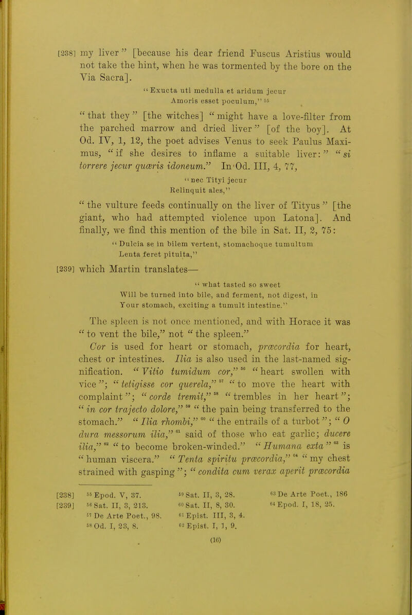 [3381 my liver [because his dear friend Fuscus Aristius would not take the hint, when he was tormented by the bore on the Via Sacra].  Exucta uti medulla et aridum jecur Amoris esset poculurn,  that they  [the witches]  might have a love-filter from the parched marrow and dried liver [of the boy]. At Od. IV, 1, 12, the poet advises Venus to seek Paulus Maxi- mus, if she desires to inflame a suitable liver: si torrere jecur quceris idoneum. In'Od. Ill, 4, 77,  nec Tityi jecur Relinquit ales,  the vulture feeds continually on the liver of Tityus  [the giant, who had attempted violence upon Latona]. And finally, we find this mention of the bile in Sat. II, 2, 75:  Dulcia se in bilem vertent, stomachoque tumultum Lenta feret pituita, [339] which Martin translates—  what tasted so sweet Will be turned into bile, and ferment, not digest, in Your stomach, exciting a tumult intestine. The spleen is not once mentioned, and with Horace it was  to vent the bile, not  the spleen. Cor is used for heart or stomach, prcecordia for heart, chest or intestines. Ilia is also used in the last-named sig- nification.  Vitio tumidum cor, °°  heart swollen with vice;  tetigisse cor querela,  to move the heart with complaint;  corde treniit,^ trembles in her heart;  in cor trajecto dolore, the pain being transferred to the stomach.  Ilia rhomU, °°  the entrails of a turbot;  0 dura messorum ilia,'' said of those who eat garlic; ducere ilia, ''  to become broken-winded.  Humana exta   is human viscera. Tenia spiritu prcecordia, °* my chest strained with gasping ;  condita cum verax aperit prcecordia [238] 66Epod. V, 37. Sat. II, 3, 28. «3De Arte Poet., 186 [239] 56 Sat. II, 3, 313. «<> Sat. II, 8, 30. 6-< Epod. I, 18, 3.5.  De Arte Poet., !)S. «' Epist. Ill, 3, 4. 68 0d. I, 23, 8. f'iEpist. I, 1, 9.