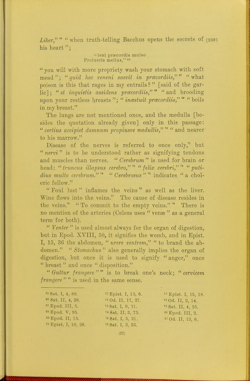 Liber '^ when truth-telling Bacchus opens the secrets of his heart; leni prajcordia mulso Prolueris melius, sii  you will with more propriety wash your stomach with soft mead; quid hoc veneni saevit in prcecordiis, what poison is this that rages in my entrails ?  [said of the gar- lic] ;  et inquietis assidens prcecordiis, ^  and brooding upon your restless hreasts ;  incestuit prcecordiis, °°  boils in my breast. The lungs are not mentioned once, and the medulla [be- sides the quotation already given] only in this passage:  certius accipiet damnum propiusve medullis,  and nearer to his marrow. Disease of the nerves is referred to once only, but  nervi is to be understood rather as signifying tendons and muscles than nerves.  Cerebrum  is used for brain or head:  truncus illapsus cerebro   felix cerebri,   puti- dius multo cerebrum.   Cerebrosus  '° indicates  a chol- eric fellow.  Foul lust inflames the veins as well as the liver. Wine flows into the veins. The caxise of disease resides in the veins.  To commit to the empty veins.  There is no mention of the arteries (Celsus uses  vente  as a general term for both).  Vetiter  is used almost always for the organ of digestion, but in Epod. XVIII, 50, it signifies the womb, and in Epist. I, 15, 36 the abdomen,  were ventrem,  to brand the ab- domen.  Stomachus  also generally implies the organ of digestion, but once it is used to signify  anger, once  breast  and once  disposition.  Guttur frangere  ^ is to break one's neck;  cervicem frangere  is used in the same sense. 6!>Sat. I, 4, 89. '1 Epist. I, 15, 6.  Epist. I, 15, 18. 66 Sat. II, 4, 26. '2 Od. II, 17, 27. Od. II, 2, 14. 6'Epod. Ill, 5. Sat. 1,9, 11.  Sat. II, 4, 35. »« Epod. V, 95. M Sat. II, 3, 75. so Epod. Ill, 2. 69 Epod. II, 1.5. Sat. I, 5, 21. si Qd. II, 13, 6. '0 Epist. J, 10, 28. Sat. I, 2, 33.