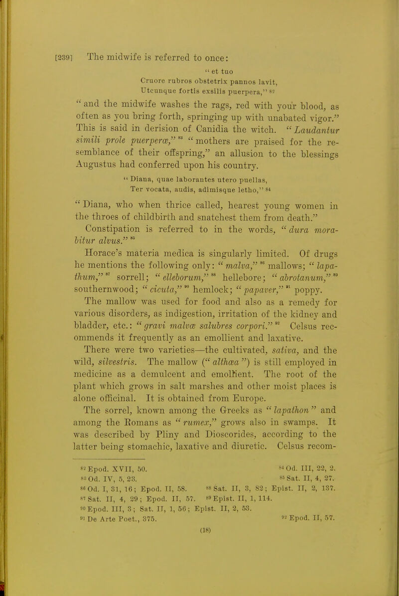 [2391 The midwife is referred to once:  et tuo Cruore rubros obstetrix pannos lavit, Utcunque fortis exsilis puerpera, ss  and the midwife washes the rags, red with your blood, as often as you bring forth, springing up with unabated vigor. This is said in derision of Canidia the witch.  Laudantur simili prole puerpercB,' mothers are praised for the re- semblance of their offspring/' an allusion to the blessings x4ugustus had conferred upon his country.  Diana, quae laborantes utero puellas, Ter vocata, audis, adimisque letbo,84  Diana, who when thrice called, hearest young women in the throes of childbirth and snatchest them from death. Constipation is referred to in the words,  dura mora- hitur alvus. Horace's materia medica is singularly limited. Of drugs he mentions the following only:  malva,mallows;  lapa- thum,^' sorrell;  elleborum, hellebore;  abrotanum, southernwood;  cicuta,'^ hemlock;  papaver/ poppy. The mallow was used for food and also as a remedy for various disorders, as indigestion, irritation of the kidney and bladder, etc.:  gravi malvce salubres corpori.  Celsus rec- ommends it frequently as an emollient and laxative. There were two varieties—the cultivated, sativa, and the wild, silvestris. The mallow ( althcea ) is still employed in medicine as a demulcent and emolKent. The root of the plant which grows in salt marshes and other moist places is alone officinal. It is obtained from Europe. The sorrel, known among the Greeks as  lapathon  and among the Eomans as  rumex, grows also in swamps. It was described by Pliny and Dioscorides, according to the latter being stomachic, laxative and diuretic. Celsus recom- 85Epod. XVII, 50. Od. Ill, 23, 2. »3 Od. IV, 5, 28. 85 Sat. II, 4, 27. 8«0d. I, 31, 16; Epod. H, 58. «8 Sat. II, 3, 82; Epist. II, 2, 137. 8'Sat. II, 4, 2S); Epod. II, 57. 89 Epist. II, 1,114. 90 Epod. Ill, 3; Sat. II, 1, 56; Epist. II, 2, 53. »i De Arte Poet., 375. Epod. II, 57.