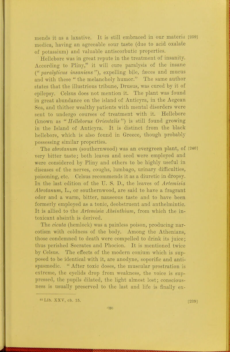mends it as a laxative. It is still embraced in onr materia [239] medica, having an agreeable sonr taste (due to acid oxalate of potassium) and valuable antiscorbutic properties. Hellebore was in great repute in the treatment of insanity. According to Pliny,' it will cure paralysis of the insane ( paralyticus msaniens expelling bile, faeces and mucus and with these  the melancholy humor. The same author states that the illustrious tribune, Drusus, was cured by it of epilepsy. Celsus does not mention it. The plant was found in great abundance on the island of Anticyra, in the Aegean Sea, and thither wealthy patients with mental disorders were sent to undergo courses of treatment with it. Hellebore (known as  Helleborus Orientalis) is still found growing in the Island of Anticyra. It is distinct from the black hellebore, which is also foimd in Greece, though probably possessing similar properties. The dbrotanum (southernwood) was an evergreen plant, of [240] very bitter taste; both leaves and seed were employed and were considered by Pliny and others to be highly useful in diseases of the nerves, coughs, lumbago, urinary difficulties, poisoning, etc. Celsus recommends it as a diuretic in dropsy. In the last edition of the U. S. D., the leaves of Artemisia Ahrotanum, L., or southernwood, are said to have a fragrant odor and a warm, bitter, nauseous taste and to have been formerly employed as a tonic, deobstruent and anthelmintic. It is allied to the Artemisia Absinthium, from which the in- toxicant absinth is derived. The cicuta (hemlock) was a painless poison, producing nar- cotism with coldness of the body. Among the Athenians, those condemned to death were compelled to drink its juice; thus perished Socrates and Phocion. It is mentioned twice by Celsus. The effects of the modern conium which is sup- posed to be identical with it, are anodyne, soporific and anti- spasmodic.  After toxic doses, the muscular prostration is extreme, the eyelids drop from weakness, the voice is sup- pressed, the pupils dilated, the light almost lost; conscious- ness is usually preserved to the last and life is finally ex- 93 Lib. XXV, cb. [230]