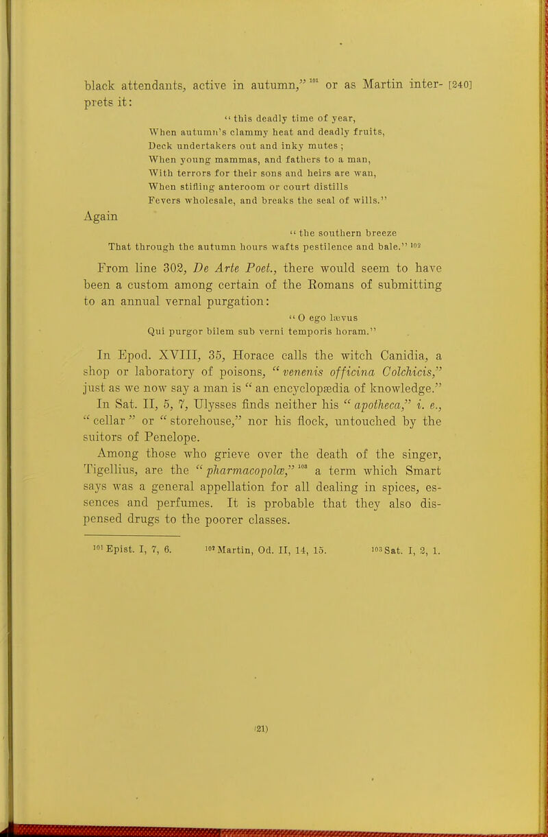 black attendants, active in autumn/'' or as Martin inter- prets it: tbis deadly time of year, When autumn's clammy heat and deadly fruits, Deck undertakers out and inky mutes ; When young mammas, and fathers to a man. With terrors for their sons and heirs are wan, When stifling anteroom or court distills Fevers wholesale, and breaks the seal of wills. Again the southern breeze That through the autumn hours wafts pestilence and bale. '^ From line 302, De Arte Poet., there would seem to have been a custom among certain of the Eomans of submitting to an annual vernal purgation: O ego liuvus Qui purgor bilem sub verni temporis horam. In Epod. XVIII, 35, Horace calls the witch Canidia, a shop or laboratory of poisons, venenis officina Colchicis, just as we now say a man is an encyclopedia of knowledge. In Sat. II, 5, 7, Ulysses finds neither his apotheca, i. e., cellar or storehouse, nor his flock, untouched by the suitors of Penelope. Among those who grieve over the death of the singer, Tigellius, are the pharmacopolce, a term which Smart says was a general appellation for all dealing in spices, es- sences and perfumes. It is probable that they also dis- pensed drugs to the poorer classes. ifiEpist. I, 7, 6. If Martin, Od. II, 14, 15. 'o-'Sat. I, 2, 1. 121)
