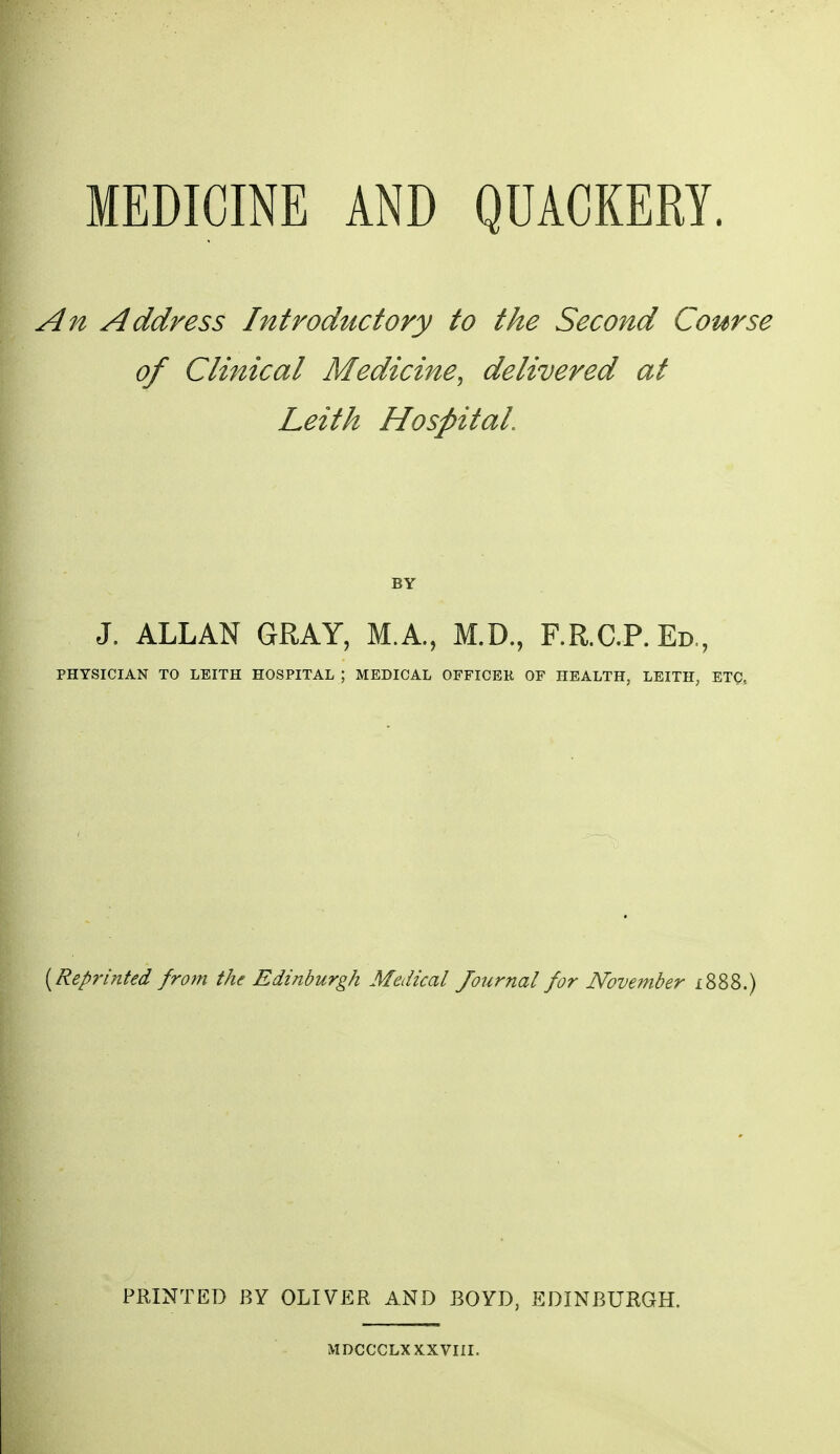 MEDICINE AND QUACKERY. An Address Introductory to the Second Course of Clinical Medicine, delivered at Leith Hospital BY J. ALLAN GRAY, M.A., M.D., F.R.C.P. Ed., PHYSICIAN TO LEITH HOSPITAL ; MEDICAL OFFICEK OF HEALTH, LEITH, ETC, [Reprinted from the Edinburgh Medical Journal for Noveinber i888.) PRINTED BY OLIVER AND BOYD, EDINBURGH. MDCCCLX XXVIII.