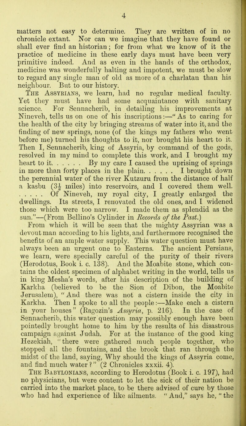 matters not easy to determine. They are written of in no chronicle extant. Nor can we imagine that they have found or shall ever find an historian; for from what we know of it the practice of medicine in these early days must have been very primitive indeed. And as even in the hands of the orthodox, medicine was wonderfully halting and impotent, we must be slow to regard any single man of old as more of a charlatan than his neighbour. But to our history. The Assyrians, we learn, had no regular medical faculty. Yet they must have had some acquaintance with sanitary science. For Sennacherib, in detailing his improvements at Nineveh, tells us on one of his inscriptions:— As to caring for the health of the city by bringing streams of water into it, and the finding of new springs, none (of the kings my fathers who went before me) turned his thoughts to it, nor brought his heart to it. Then I, Sennacherib, king of Assyria, by command of the gods, resolved in my mind to complete this work, and I brought my heart to it By my care I caused the uprising of springs in more than forty places in the plain I brought down the perennial water of the river Kutzuru from the distance of half a kasbu (3J miles) into reservoirs, and I covered them well. ..... Of Nineveh, my royal city, I greatly enlarged the dwellings. Its streets, I renovated the old ones, and I widened those which were too narrow. I made them as splendid as the sun.—(From Bellino's Cylinder in Records of the Past.) From which it will be seen that the mighty Assyrian was a devout man according to his lights, and furthermore recognised the benefits of an ample water supply. This water question must have always been an urgent one to Easterns. The ancient Persians, we learn, were specially careful of the purity of their rivers (Herodotus, Book i. c. 138). And the Moabite stone, which con- tains the oldest specimen of alphabet writing in the world, tells us in king Meslia's words, after his description of the building of Karkha (believed to be the Sion of Dibon, the Moabite Jerusalem), ''And there was not a cistern inside the city in Karkha. Then I spoke to all the people:—Make each a cistern in your houses (Ragozin's Assyria, p. 216). In the case of Sennacherib, this water question may possibly enough have been pointedly brought home to him by the results of his disastrous campaign against Judah. For at the instance of the good king Hezekiah, there were gathered much people together, who stopped all the fountains, and the brook that ran through the midst of the land, saying. Why should the kings of Assyria come, and find much water ? (2 Chronicles xxxii. 4). The Babylonians, according to Herodotus (Book i. c. 197), had no physicians, but were content to let the sick of their nation be carried into the market place, to be there advised of cure by those who had had experience of like ailments. And, says he, the