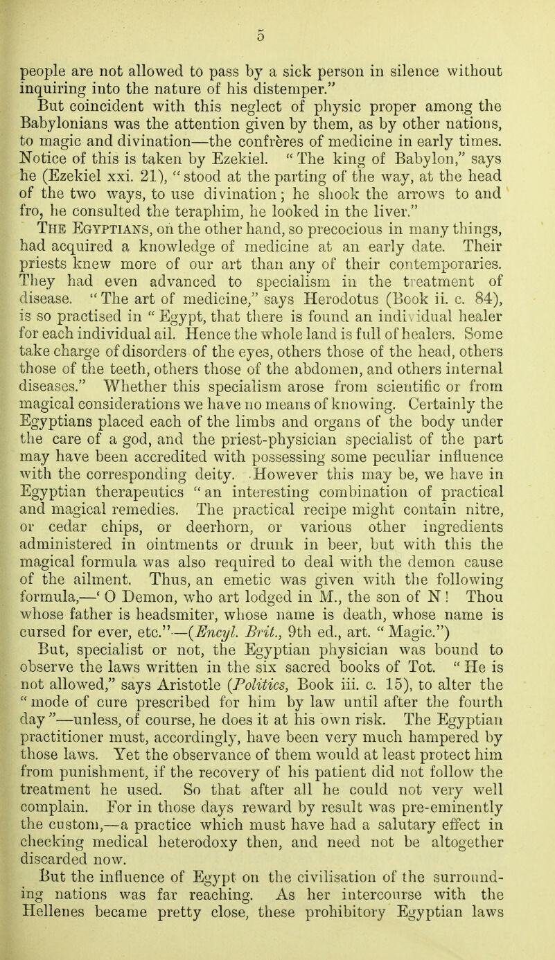 people are not allowed to pass by a sick person in silence without inquiring into the nature of his distemper. But coincident with this neglect of physic proper among the Babylonians was the attention given by them, as by other nations, to magic and divination—the confreres of medicine in early times. Notice of this is taken by Ezekiel.  The king of Babylon, says he (Ezekiel xxi. 21), stood at the parting of the way, at the head of the two ways, to use divination; he shook the arrows to and fro, he consulted the teraphim, he looked in the liver. The Egyptians, on the other hand, so precocious in many things, had acquired a knowledge of medicine at an early date. Their priests knew more of our art than any of their contemporaries. They had even advanced to specialism in the treatment of disease.  The art of medicine, says Herodotus (Book ii. c. 84), is so practised in Egypt, that there is found an indi idual healer for each individual ail. Hence the whole land is full of healers. Some take charge of disorders of the eyes, others those of the head, others those of the teeth, others those of the abdomen, and others internal diseases. Whether this specialism arose from scientific or from magical considerations we have no means of knowing. Certainly the Egyptians placed each of the limbs and organs of the body under the care of a god, and the priest-physician specialist of the part may have been accredited with possessing some peculiar influence with the corresponding deity. -However this may be, we have in Egyptian therapeutics  an interesting combination of practical and magical remedies. The practical recipe might contain nitre, or cedar chips, or deerhorn, or various other ingredients administered in ointments or drmik in beer, but with this the magical formula was also required to deal with the demon cause of the ailment. Thus, an emetic was given with the following formula,—' 0 Demon, who art lodged in M., the son of N! Thou whose father is headsmiter, whose name is death, whose name is cursed for ever, etc.—{Encyl. Brit., 9th ed., art.  Magic) But, specialist or not, the Egyptian physician was bound to observe the laws written in the six sacred books of Tot.  He is not allowed, says Aristotle {Politics, Book iii. c. 15), to alter the  mode of cure prescribed for him by law until after the fourth day —unless, of course, he does it at his own risk. The Egyptian practitioner must, accordingly, have been very much hampered by those laws. Yet the observance of them would at least protect him from punishment, if the recovery of his patient did not follow the treatment he used. So that after all he could not very well complain. Eor in those days reward by result was pre-eminently the custom,—a practice which must have had a salutary effect in checking medical heterodoxy then, and need not be altogether discarded now. But the influence of Egypt on the civilisation of the surround- ing nations was far reaching. As her intercourse with the Hellenes became pretty close, these prohibitory Egyptian laws