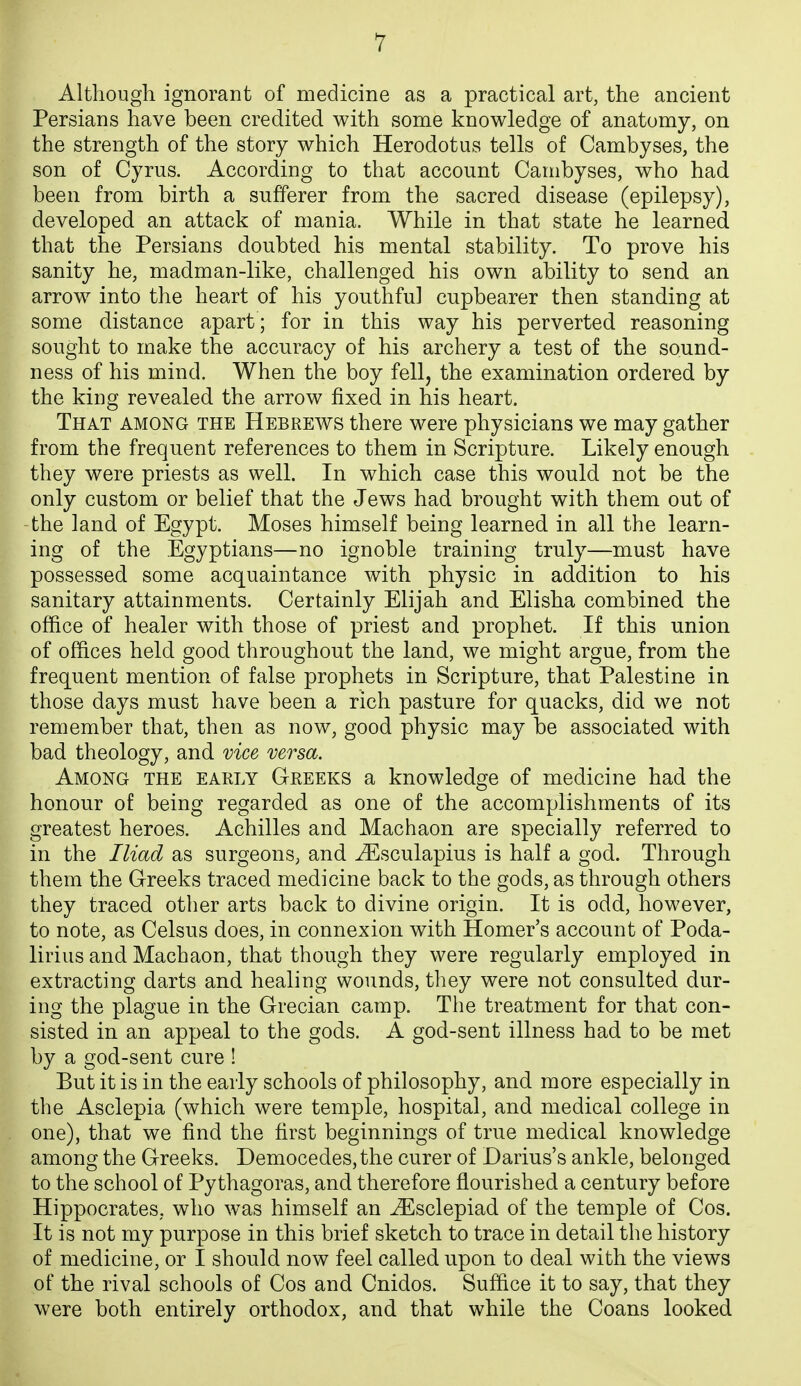 Although ignorant of medicine as a practical art, the ancient Persians have been credited with some knowledge of anatomy, on the strength of the story which Herodotus tells of Cambyses, the son of Cyrus. According to that account Cambyses, who had been from birth a sufferer from the sacred disease (epilepsy), developed an attack of mania. While in that state he learned that the Persians doubted his mental stability. To prove his sanity he, madman-like, challenged his own ability to send an arrow into the heart of his youthful cupbearer then standing at some distance apart ; for in this way his perverted reasoning sought to make the accuracy of his archery a test of the sound- ness of his mind. When the boy fell, the examination ordered by the king revealed the arrow fixed in his heart. That among the Hebrews there were physicians we may gather from the frequent references to them in Scripture. Likely enough they were priests as well. In which case this would not be the only custom or belief that the Jews had brought with them out of the land of Egypt. Moses himself being learned in all the learn- ing of the Egyptians—no ignoble training truly—must have possessed some acquaintance with physic in addition to his sanitary attainments. Certainly Elijah and Elisha combined the office of healer with those of priest and prophet. If this union of offices held good throughout the land, we might argue, from the frequent mention of false prophets in Scripture, that Palestine in those days must have been a rich pasture for quacks, did we not remember that, then as now, good physic may be associated with bad theology, and vice versa. Among the early Greeks a knowledge of medicine had the honour of being regarded as one of the accomplishments of its greatest heroes. Achilles and Machaon are specially referred to in the Iliad as surgeons, and ^sculapius is half a god. Through them the Greeks traced medicine back to the gods, as through others they traced other arts back to divine origin. It is odd, however, to note, as Celsus does, in connexion with Homer's account of Poda- lirius and Machaon, that though they were regularly employed in extracting darts and healing wounds, they were not consulted dur- ing the plague in the Grecian camp. The treatment for that con- sisted in an appeal to the gods. A god-sent illness had to be met by a god-sent cure ! But it is in the early schools of philosophy, and more especially in the Asclepia (which were temple, hospital, and medical college in one), that we find the first beginnings of true medical knowledge among the Greeks. Democedes, the curer of Darius's ankle, belonged to the school of Pythagoras, and therefore flourished a century before Hippocrates, who was himself an ^sclepiad of the temple of Cos. It is not my purpose in this brief sketch to trace in detail the history of medicine, or I should now feel called upon to deal with the views of the rival schools of Cos and Cnidos. Suffice it to say, that they were both entirely orthodox, and that while the Coans looked