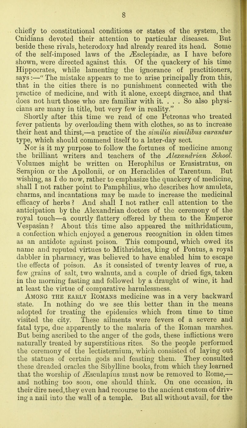 chiefly to constitutional conditions or states of the system, the Cnidians devoted their attention to particular diseases. But beside these rivals, heterodoxy had already reared its head. Some of the self-imposed laws of the ^sclepiadse, as I have before shown, were directed against this. Of the quackery of his time Hippocrates, while lamenting the ignorance of practitioners, says:— The mistake appears to me to arise principally from this, that in the cities there is no punishment connected with the practice of medicine, and with it alone, except disgrace, and that does not hurt those who are familiar with it. . . . So also physi- cians are many in title, but very few in reality. Shortly after this time we read of one Petronas who treated fever patients by overloading them with clothes, so as to increase their heat and thirst,—a practice of the similia similibus curantur type, which should commend itself to a later-day sect. Nor is it my purpose to follow the fortunes of medicine among the brilliant writers and teachers of the Alexandrian School. Volumes might be written on Herophilus or Erasistratus, on Serapion or the ApoUonii, or on Heraclides of Tarentum. But wishing, as I do now, rather to emphasize the quackery of medicine, shall I not rather point to Pamphilius, who describes how amulets, charms, and incantations may be made to increase the medicinal efficacy of herbs ? And shall I not rather call attention to the anticipation by the Alexandrian doctors of the ceremony of the royal touch—a courtly flattery offered by them to the Emperor Vespasian ? About this time also appeared the mithridaticum, a confection which enjoyed a generous recognition in olden times as an antidote against poison. This compound, which owed its name and reputed virtues to Mithridates, king of Pontus, a royal dabbler in pharmacy, was believed to have enabled him to escape the effects of poison. As it consisted of twenty leaves of rue, a few grains of salt, two walnuts, and a couple of dried figs, taken in the morning fasting and followed by a draught of wine, it had at least the virtue of comparative harmlessness. Among the early Komans medicine was in a very backward state. In nothing do we see this better than in the means adopted for treating the epidemics which from time to time visited the city. These ailments were fevers of a severe and fatal type, due apparently to the malaria of the Eoman marshes. But being ascribed to the anger of the gods, these inflictions were naturally treated by superstitious rites. So the people performed the ceremony of the lectisternium, which consisted of laying out the statues of certain gods and feasting them. They consulted these dreaded oracles the Sibylline books, from which they learned that the worship of ^sculapius must now be removed to Eome,— and nothing too soon, one should think. On one occasion, in their dire need,they even had recourse to the ancient custom of driv- ing a nail into the wall of a temple. But all without avail, for the