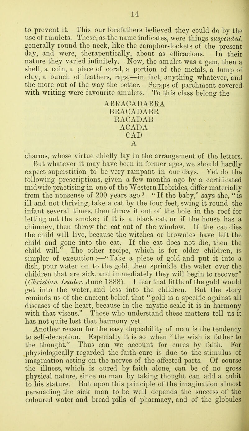 to prevent it. This our forefathers believed they could do by the use of amulets. These, as the name indicates, were things suspended, generally round the neck, like the camphor-lockets of the present day, and were, therapeutically, about as efficacious. In their nature they varied infinitely. iTow, the amulet was a gem, then a shell, a coin, a piece of coral, a portion of the metals, a lump of clay, a bunch of feathers, rags,—in fact, anything whatever, and the more out of the way the better. Scraps of parchment covered with writing were favourite amulets. To this class belong the ABEACADABEA BEACADABE EACADAB ACADA CAD A charms, whose virtue chiefly lay in the arrangement of the letters. But w^hatever it may have been in former ages, we should hardly expect superstition to be very rampant in our days. Yet do the following prescriptions, given a few months ago by a certificated midwife practising in one of the Western Hebrides, differ materially from the nonsense of 200 years ago ?  If the baby, says she,  is ill and not thriving, take a cat by the four feet, swing it round the infant several times, then throw it out of the hole in the roof for letting out the smoke; if it is a black cat, or if the house has a chimney, then throw the cat out of the window. If the cat dies the child will live, because the witches or brownies have left the child and gone into the cat. If the cat does not die, then the child will. The other recipe, which is for older children, is simpler of execution:— Take a piece of gold and put it into a dish, pour water on to the gold, then sprinkle the water over the children that are sick, and immediately they will begin to recover {Christian Leader, June 1888). I fear that little of the gold would get into the water, and less into the children. But the story reminds us of the ancient belief, that  gold is a specific against all diseases of the heart, because in the mystic scale it is in harmony with that viscus. Those who understand these matters tell us it has not quite lost that harmony yet. Another reason for the easy dupeability of man is the tendency to self-deception. Especially it is so when  the wish is father to the thought. Thus can we account for cures by faith. For physiologically regarded the faith-cure is due to the stimulus of imagination acting on the nerves of the affected parts. Of course the illness, which is cared by faith alone, can be of no gross physical nature, since no man by taking thought can add a cubit to his stature. But upon this principle of the imagination almost persuading the sick man to be well depends the success of the coloured water and bread pills of pliarmacy, and of the globules