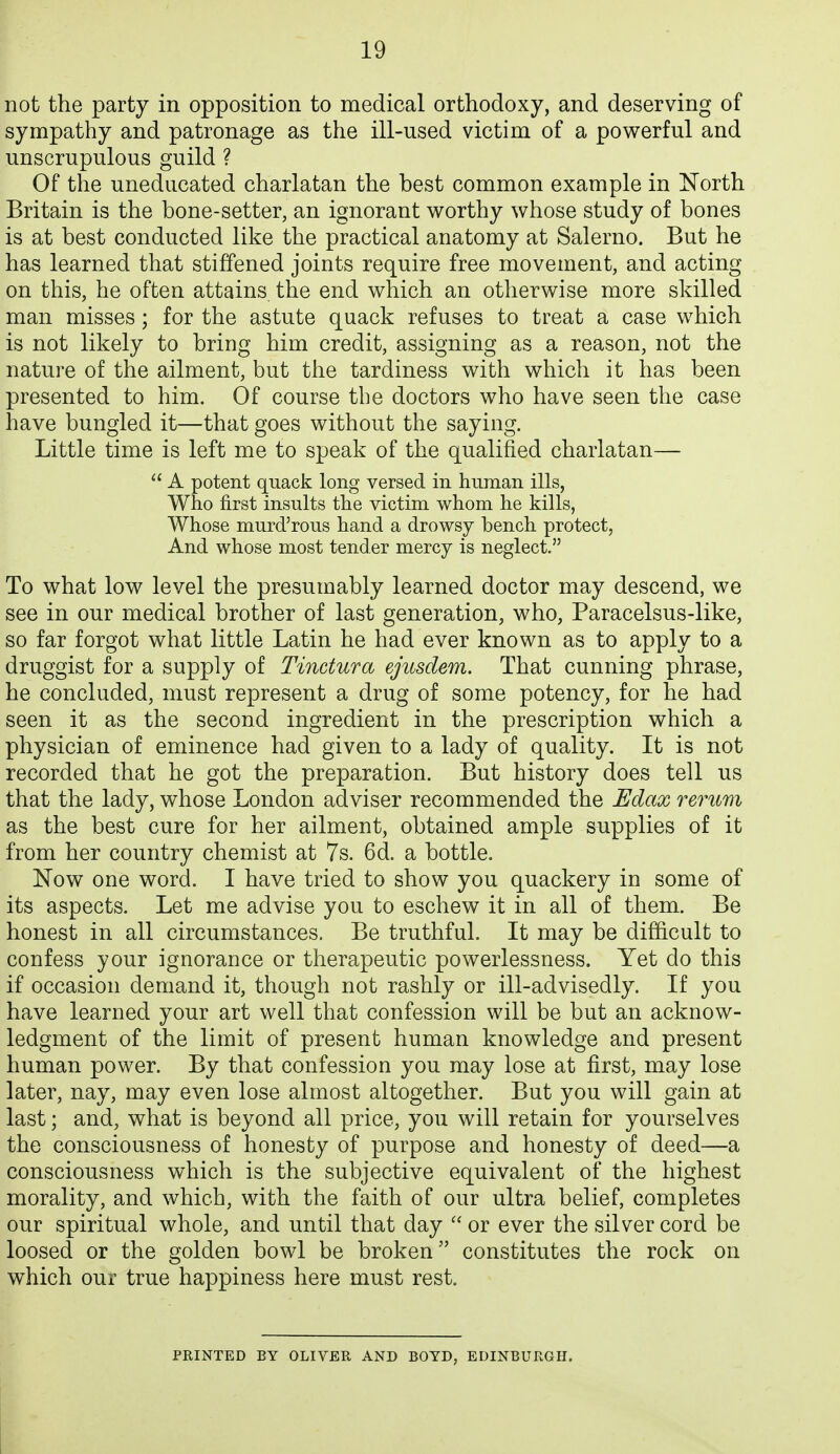 not the party in opposition to medical orthodoxy, and deserving of sympathy and patronage as the ill-used victim of a powerful and unscrupulous guild ? Of the uneducated charlatan the best common example in North Britain is the bone-setter, an ignorant v^orthy whose study of bones is at best conducted like the practical anatomy at Salerno. But he has learned that stiffened joints require free movement, and acting on this, he often attains, the end which an otherwise more skilled man misses; for the astute quack refuses to treat a case which is not likely to bring him credit, assigning as a reason, not the nature of the ailment, but the tardiness with which it has been presented to him. Of course the doctors who have seen the case have bungled it—that goes without the saying. Little time is left me to speak of the qualified charlatan— A potent quack long versed in human ills, Who first insults the victim whom he kills, Whose murd'rous hand a drowsy bench protect, And whose most tender mercy is neglect. To what low level the presumably learned doctor may descend, we see in our medical brother of last generation, who, Paracelsus-like, so far forgot what little Latin he had ever known as to apply to a druggist for a supply of Tinctura ejusdem. That cunning phrase, he concluded, must represent a drug of some potency, for he had seen it as the second ingredient in the prescription which a physician of eminence had given to a lady of quality. It is not recorded that he got the preparation. But history does tell us that the lady, whose London adviser recommended the Edax rerum as the best cure for her ailment, obtained ample supplies of it from her country chemist at 7s. 6d. a bottle. Now one word. I have tried to show you quackery in some of its aspects. Let me advise you to eschew it in all of them. Be honest in all circumstances. Be truthful. It may be difficult to confess your ignorance or therapeutic powerlessness. Yet do this if occasion demand it, though not rashly or ill-advisedly. If you have learned your art well that confession will be but an acknow- ledgment of the limit of present human knowledge and present human power. By that confession you may lose at first, may lose later, nay, may even lose almost altogether. But you will gain at last; and, what is beyond all price, you will retain for yourselves the consciousness of honesty of purpose and honesty of deed—a consciousness which is the subjective equivalent of the highest morality, and which, with the faith of our ultra belief, completes our spiritual whole, and until that day or ever the silver cord be loosed or the golden bowl be broken constitutes the rock on which our true happiness here must rest. PRINTED BY OLIVER AND BOTD, EDINBURGH.