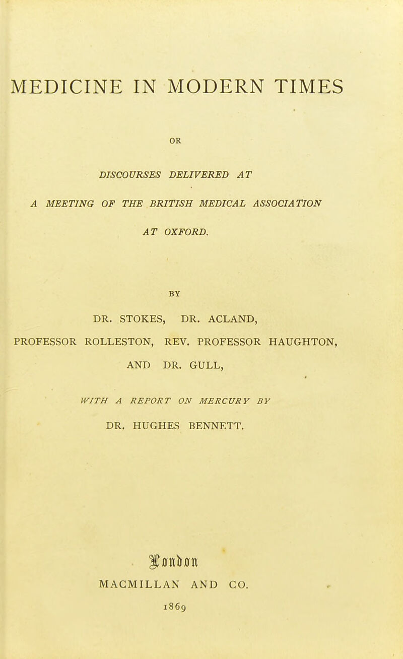 OR DISCOURSES DELIVERED AT A MEETING OF THE BRITISH MEDICAL ASSOCIATION AT OXFORD. BY DR. STOKES, DR. ACLAND, PROFESSOR ROLLESTON, REV. PROFESSOR HAUGHTON, AND DR. GULL, WITH A REPORT ON MERCURY BY DR. HUGHES BENNETT. MACMILLAN AND 1869 CO.