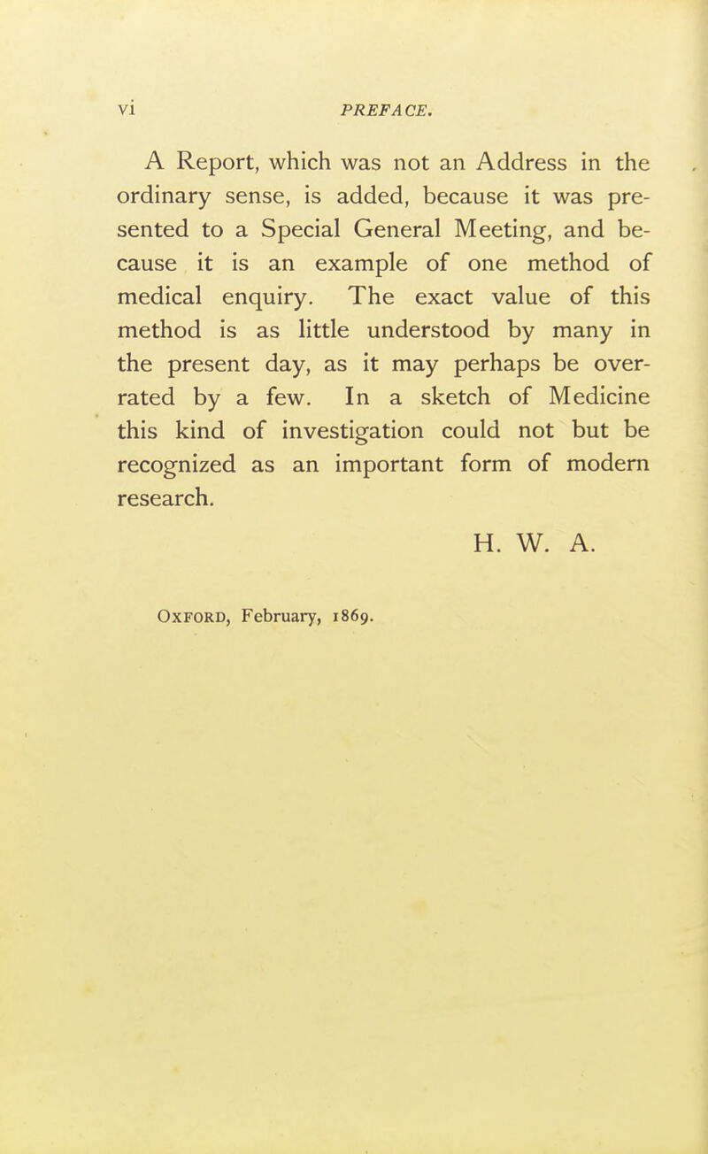 A Report, which was not an Address in the ordinary sense, is added, because it was pre- sented to a Special General Meeting, and be- cause it is an example of one method of medical enquiry. The exact value of this method is as little understood by many in the present day, as it may perhaps be over- rated by a few. In a sketch of Medicine this kind of investigation could not but be recognized as an important form of modern research. H. W. A. Oxford, February, 1869.