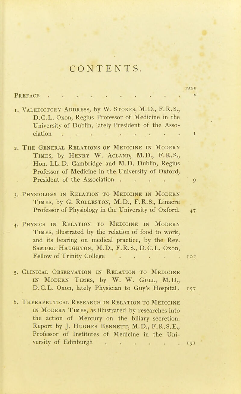 CONTENTS. Preface 1. Valedictory Address, by W. Stokes, M.D., F. R.S., D.C.L. Oxon, Regius Professor of Medicine in the University of Dublin, lately President of the Asso- ciation 2. The General Relations of Medicine in Modern Times, by Henry W. Acland, M.D., F.R.S., Hon. LL.D. Cambridge and M. D. Dublin, Regius Professor of Medicine in the University of Oxford, President of the Association 3. Physiology in Relation to Medicine in Modern Times, by G. Rolleston, M.D., F.R.S., Linacre Professor of Physiology in the University of Oxford. 4. Physics in Relation to Medicine in Modern Times, illustrated by the relation of food to work, and its bearing on medical practice, by the Rev. Samuel Haughton, M.D., F.R.S., D.C.L. Oxon, Fellow of Trinity College . . . . . 5. Clinical Observation in Relation to Medicine in Modern Times, by W. W. Gull, M.D., D.C.L. Oxon, lately Physician to Guy's Hospital. 6. Therapeutical Research in Relation to Medicine IN Modern Times, as illustrated by researches into the action of Mercury on the biliary secretion. Report by J. Hughes Bennett, M.D., F.R.S.E., Professor of Institutes of Medicine in the Uni- versity of Edinburgh