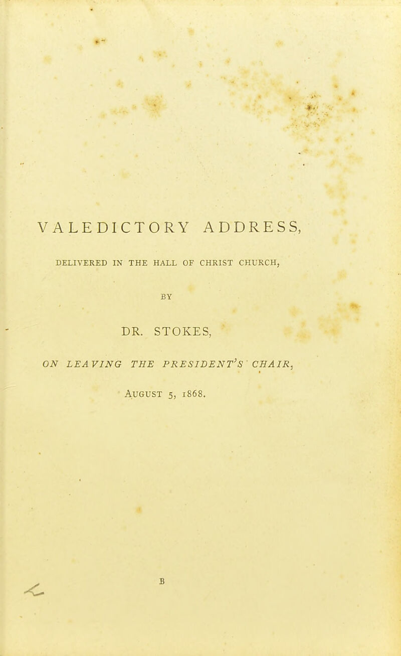 VALEDICTORY ADDRESS, DELIVERED IN THE HALL OF CHRIST CHURCH, BY DR. STOKES, ON LEAVING THE PRESIDENT'S CHAIR, ■ August 5, 1868. B