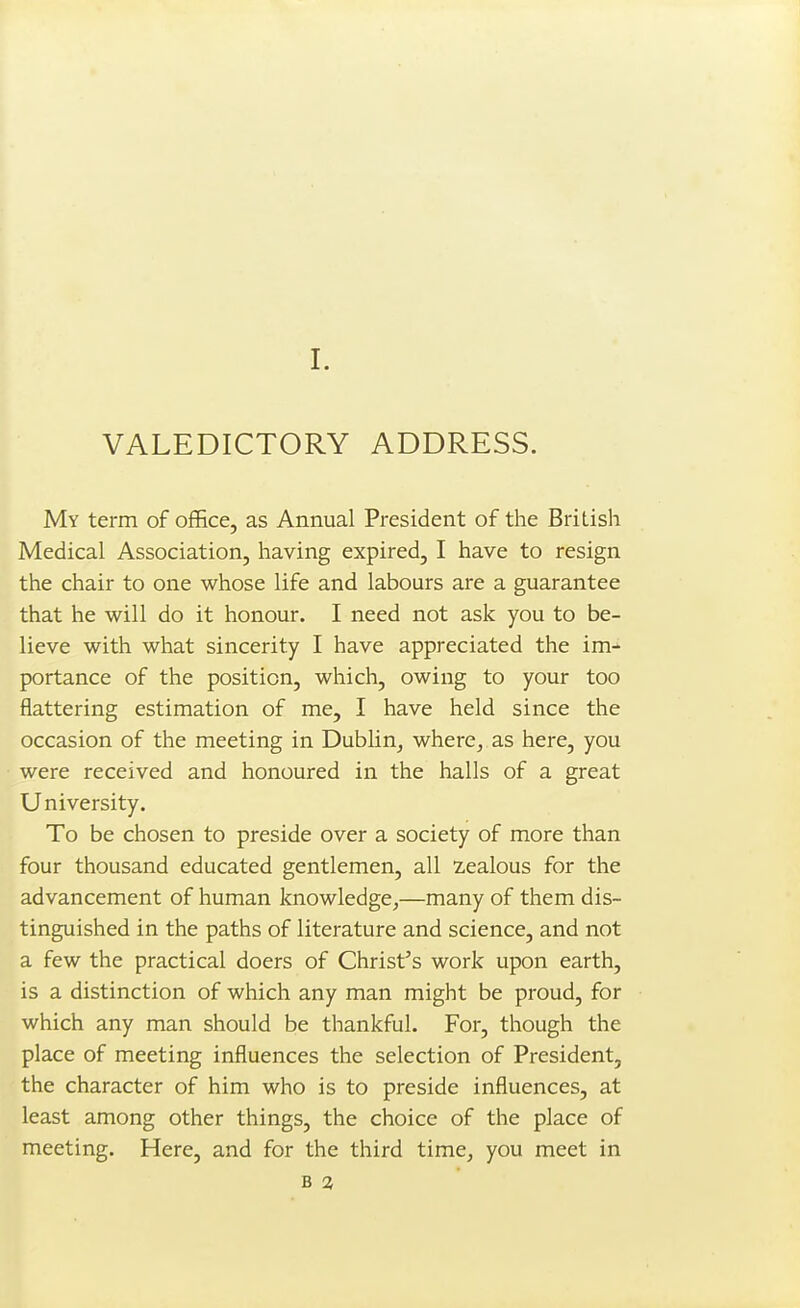 VALEDICTORY ADDRESS. My term of office, as Annual President of the British Medical Association, having expired, I have to resign the chair to one whose life and labours are a guarantee that he will do it honour. I need not ask you to be- lieve with what sincerity I have appreciated the im- portance of the position, which, owing to your too flattering estimation of me, I have held since the occasion of the meeting in Dublin, where, as here, you were received and honoured in the halls of a great University. To be chosen to preside over a society of more than four thousand educated gentlemen, all 2,ealous for the advancement of human knowledge,—many of them dis- tinguished in the paths of literature and science, and not a few the practical doers of Christ's work upon earth, is a distinction of which any man might be proud, for which any man should be thankful. For, though the place of meeting influences the selection of President, the character of him who is to preside influences, at least among other things, the choice of the place of meeting. Here, and for the third time, you meet in B 2