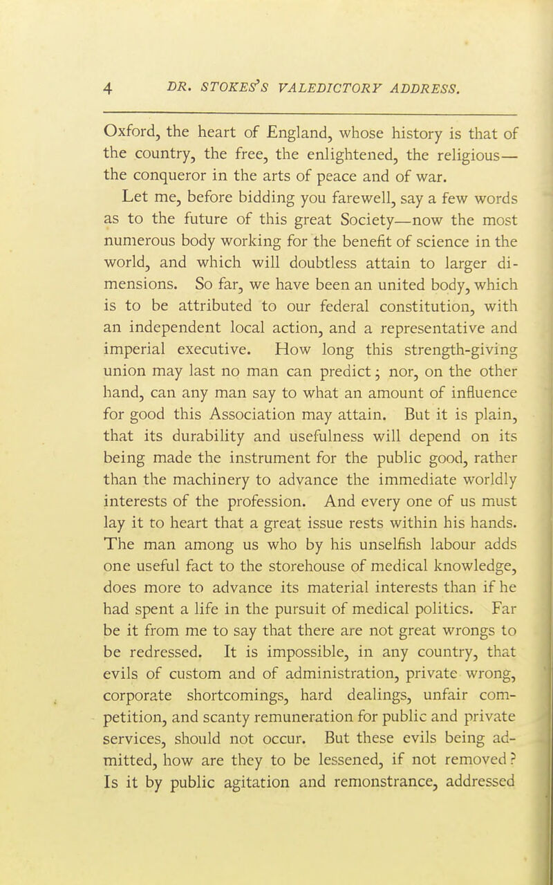 Oxford, the heart of England, whose history is that of the country, the free, the enlightened, the religious— the conqueror in the arts of peace and of war. Let me, before bidding you farewell, say a few words as to the future of this great Society—now the most numerous body working for the benefit of science in the world, and which will doubtless attain to larger di- mensions. So far, we have been an united body, which is to be attributed to our federal constitution, with an independent local action, and a representative and imperial executive. How long this strength-giving union may last no man can predict j nor, on the other hand, can any man say to what an amount of influence for good this Association may attain. But it is plain, that its durability and usefulness will depend on its being made the instrument for the public good, rather than the machinery to advance the immediate worldly interests of the profession. And every one of us must lay it to heart that a great issue rests within his hands. The man among us who by his unselfish labour adds one useful fact to the storehouse of medical knowledge, does more to advance its material interests than if he had spent a life in the pursuit of medical politics. Far be it from me to say that there are not great wrongs to be redressed. It is impossible, in any country, that evils of custom and of administration, private wrong, corporate shortcomings, hard dealings, unfair com- petition, and scanty remuneration for public and private services, should not occur. But these evils being ad- mitted, how are they to be lessened, if not removed ? Is it by public agitation and remonstrance, addressed