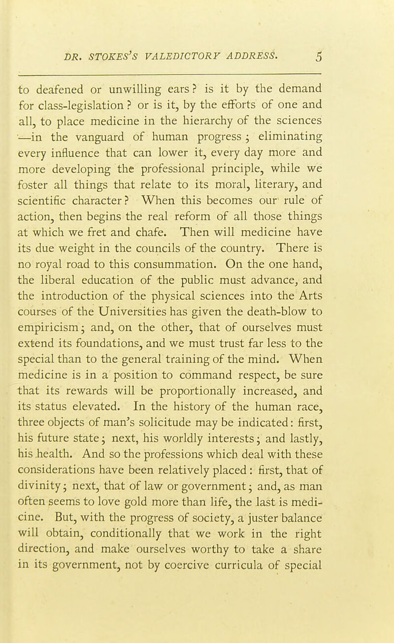 to deafened or unwilling ears ? is it by the demand for class-legislation ? or is it, by the efforts of one and all, to place medicine in the hierarchy of the sciences —in the vanguard of human progress ; eliminating every influence that can lower it, every day more and more developing the professional principle, while we foster all things that relate to its moral, literary, and scientific character? When this becomes our rule of action, then begins the real reform of all those things at which we fret and chafe. Then will medicine have its due weight in the councils of the country. There is no royal road to this consummation. On the one hand, the liberal education of the public must advance, and the introduction of the physical sciences into the Arts courses of the Universities has given the death-blow to empiricism; and, on the other, that of ourselves must extend its foundations, and we must trust far less to the special than to the general training of the mind. When medicine is in a position to command respect, be sure that its rewards will be proportionally increased, and its status elevated. In the history of the human race, three objects of man's solicitude may be indicated: first, his future state j next, his worldly interests; and lastly, his iiealth. And so the professions which deal with these considerations have been relatively placed : first, that of divinity, next, that of law or government j and, as man often seems to love gold more than life, the last is medi- cine. But, with the progress of society, a juster balance will obtain, conditionally that we work in the right direction, and make ourselves worthy to take a share in its government, not by coercive curricula of special