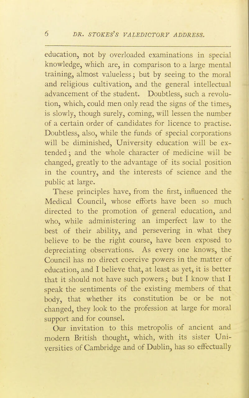 education, not by overloaded examinations in special knowledge, which are, in comparison to a large mental training, almost valueless j but by seeing to the moral and religious cultivation, and the general intellectual advancement of the student. Doubtless, such a revolu- tion, which, could men only read the signs of the times, is slowly, though surely, coming, will lessen the number of a certain order of candidates for licence to practise. Doubtless, also, while the funds of special corporations will be diminished, University education will be ex- tended- and the whole character of medicine will be changed, greatly to the advantage of its social position in the country, and the interests of science and the public at large. These principles have, from the first, influenced the Medical Council, whose efforts have been so much directed to the promotion of general education, and who, while administering an imperfect law to the best of their ability, and persevering in what they believe to be the right course, have been exposed to depreciating observations. As every one knows, the Council has no direct coercive powers in the matter of education, and I believe that, at least as yet, it is better that it should not have such powers j but I know that I speak the sentiments of the existing members of that body, that whether its constitution be or be not changed, they look to the profession at large for moral support and for counsel. Our invitation to this metropolis of ancient and modern British thought, which, with its sister Uni- versities of Cambridge and of Dublin, has so effectually