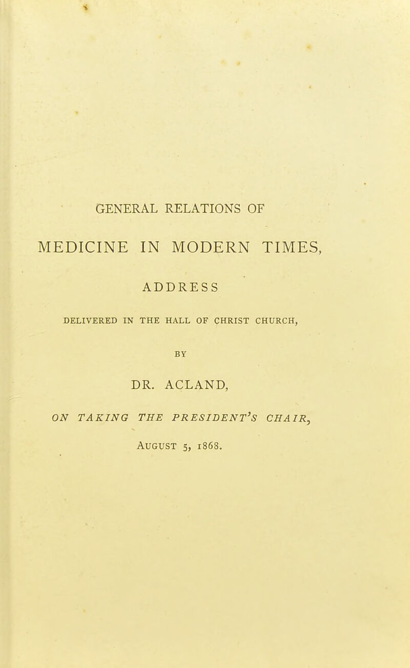 GENERAL RELATIONS OF MEDICINE IN MODERN TIMES, ADDRESS DELIVERED IN THE HALL OF CHRIST CHURCH, BY DR. ACLAND, on taking the president's chair, August 5, 1868.