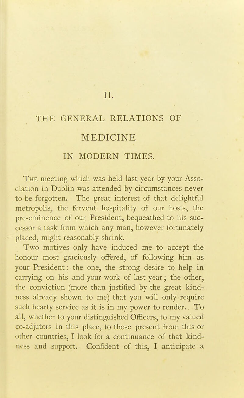 THE GENERAL RELATIONS OF MEDICINE IN MODERN TIMES. The meeting which was held last year by your Asso- ciation in Dublin was attended by circumstances never to be forgotten. The great interest of that delightful metropolis, the fervent hospitality of our hosts, the pre-eminence of our President, bequeathed to his suc- cessor a task from which any man, however fortunately placed, might reasonably shrink. Two motives only have induced me to accept the honour most graciously offered, of following him as your President: the one, the strong desire to help in carrying on his and your work of last year; the other, the conviction (more than justified by the great kind- ness already shown to me) that you will only require such hearty service as it is in my power to render.. To all, whether to your distinguished Officers, to my valued co-adjutors in this place, to those present from this or other countries, I look for a continuance of that kind- ness and support. Confident of this, I anticipate a