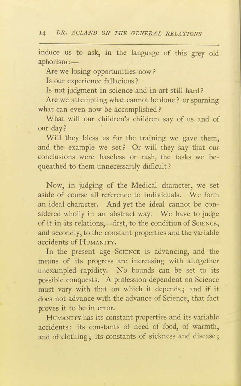 induce us to ask, in the language of this grey old aphorism:— Are we losing opportunities now ? Is our experience fallacious ? Is not judgment in science and in art still hard ? Are we attempting what cannot be done ? or spurning what can even now be accomplished ? What will our children's children say of us and of our day ? Will they bless us for the training we gave them, and the example we set? Or will they say that our conclusions were baseless or rash, the tasks we be- queathed to them unnecessarily difficult ? Now, in judging of the Medical character, we set aside of course all reference to individuals. We form an ideal character. And yet the ideal cannot be con- sidered wholly in an abstract way. We have to judge of it in its relations,—first, to the condition of Science, and secondly, to the constant properties and the variable accidents of Humanity. In the present age Science is advancing, and the means of its progress are increasing with altogether unexampled rapidity. No bounds can be set to its possible conquests. A profession dependent on Science must vary with that on which it depends j and if it does not advance with the advance of Science, that fact proves it to be in error. Humanity has its constant properties and its variable accidents: its constants of need of food, of warmth, and of clothing; its constants of sickness and disease j