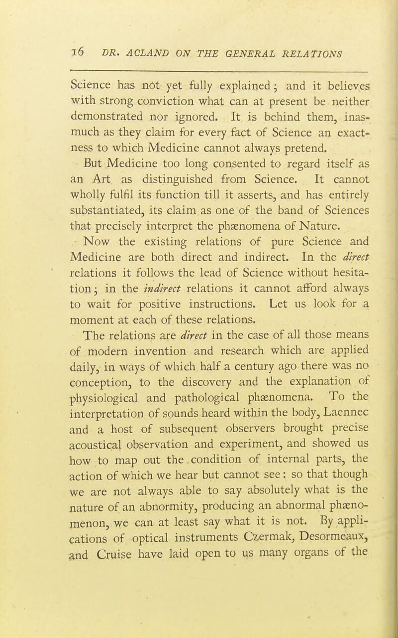 Science has not yet fully explained j and it believes with strong conviction what can at present be neither demonstrated nor ignored. It is behind them, inas- much as they claim for every fact of Science an exact- ness to which Medicine cannot always pretend. But Medicine too long consented to regard itself as an Art as distinguished from Science. It cannot wholly fulfil its function till it asserts, and has entirely substantiated, its claim as one of the band of Sciences that precisely interpret the phaenomena of Nature. • Now the existing relations of pure Science and Medicine are both direct and indirect. In the direct relations it follows the lead of Science without hesita- tion j in the indirect relations it cannot afford always to wait for positive instructions. Let us look for a moment at each of these relations. The relations are direct in the case of all those means of modern invention and research which are appUed daily, in ways of which half a century ago there was no conception, to the discovery and the explanation of physiological and pathological phaenomena. To the interpretation of sounds heard within the body, Laennec and a host of subsequent observers brought precise acoustical observation and experiment, and showed us how to map out the condition of internal parts, the action of which we hear but cannot see: so that though we are not always able to say absolutely what is the nature of an abnormity, producing an abnormal phaeno- menon, we can at least say what it is not. By appli- cations of optical instruments Czermak, Desormeaux, and Cruise have laid open to us many organs of the