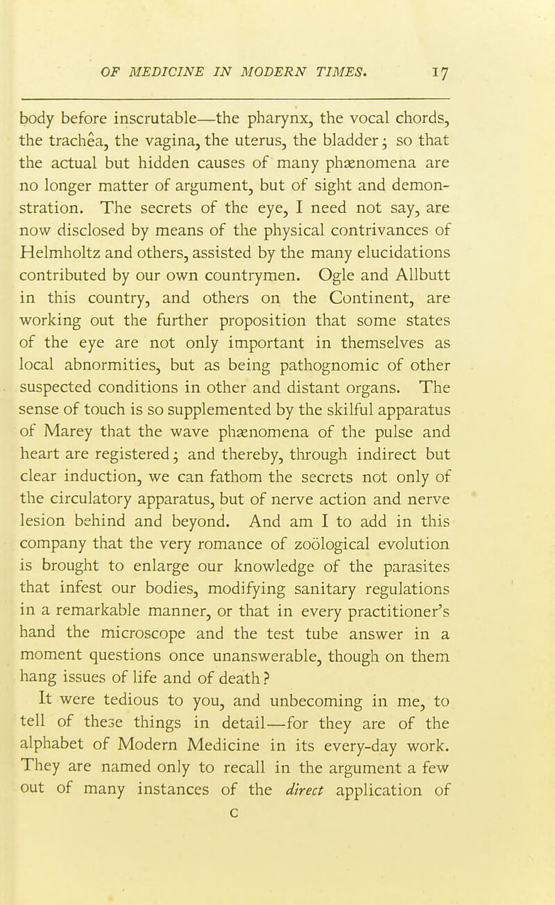 body before inscrutable—the pharynx, the vocal chords, the trachea, the vagina, the uterus, the bladder; so that the actual but hidden causes of many phsenomena are no longer matter of argument, but of sight and demon- stration. The secrets of the eye, I need not say, are now disclosed by means of the physical contrivances of Helmholtz and others, assisted by the many elucidations contributed by our own countrymen. Ogle and AUbutt in this country, and others on the Continent, are working out the further proposition that some states of the eye are not only important in themselves as local abnormities, but as being pathognomic of other suspected conditions in other and distant organs. The sense of touch is so supplemented by the skilful apparatus of Marey that the wave phsenomena of the pulse and heart are registered j and thereby, tlirough indirect but clear induction, we can fathom the secrets not only of the circulatory apparatus, but of nerve action and nerve lesion behind and beyond. And am I to add in this company that the very romance of zoological evolution is brought to enlarge our knowledge of the parasites that infest our bodies, modifying sanitary regulations in a remarkable manner, or that in every practitioner's hand the microscope and the test tube answer in a moment questions once unanswerable, though on them hang issues of life and of death ? It were tedious to you, and unbecoming in me, to tell of these things in detail—for they are of the alphabet of Modern Medicine in its every-day work. They are named only to recall in the argument a few out of many instances of the direct application of c