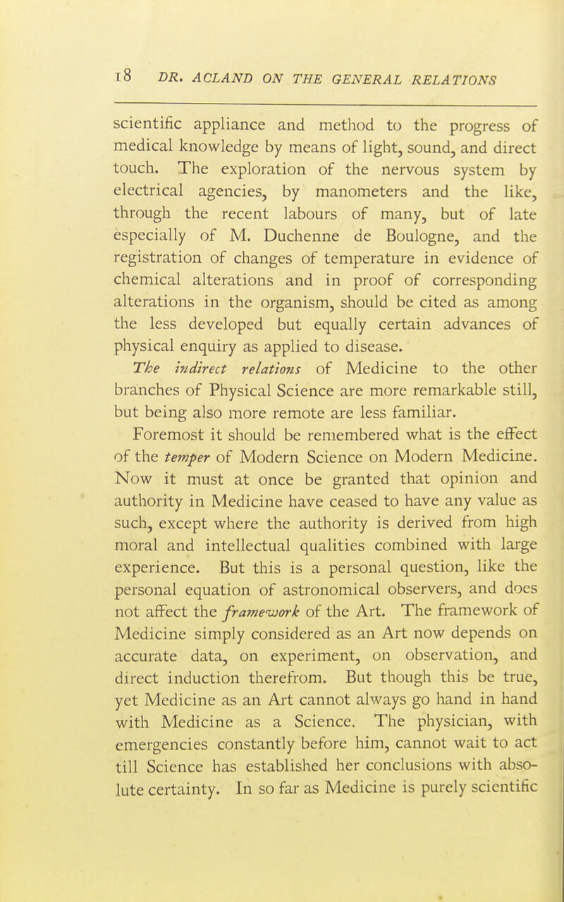 scientific appliance and metliod to the progress of medical knowledge by means of light, sound, and direct touch. The exploration of the nervous system by electrical agencies, by manometers and the like, through the recent labours of many, but of late especially of M. Duchenne de Boulogne, and the registration of changes of temperature in evidence of chemical alterations and in proof of corresponding alterations in the organism, should be cited as among the less developed but equally certain advances of physical enquiry as applied to disease. T/:je indirect relations of Medicine to the other bra;nches of Physical Science are more remarkable still, but being also more remote are less familiar. Foremost it should be remembered what is the effect of the temper of Modern Science on Modern Medicine. Now it must at once be granted that opinion and authority in Medicine have ceased to have any value as such, except where the authority is derived from high moral and intellectual qualities combined with large experience. But this is a personal question, like the personal equation of astronomical observers, and does not affect the framework of the Art. The framework of Medicine simply considered as an Art now depends on accurate data, on experiment, on observation, and direct induction therefrom. But though this be true, yet Medicine as an Art cannot always go hand in hand with Medicine as a Science. The physician, with emergencies constantly before him, cannot wait to act till Science has established her conclusions with abso- lute certainty. In so far as Medicine is purely scientific