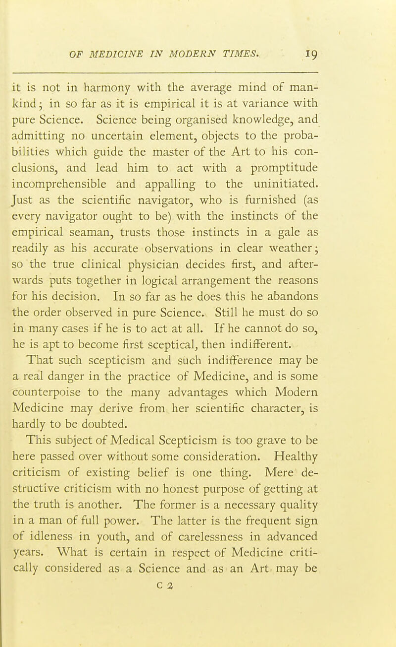 it is not in harmony with the average mind of man- kind ; in so far as it is empirical it is at variance with pure Science. Science being organised knowledge, and admitting no uncertain element, objects to the proba- bilities which guide the master of the Art to his con- clusions, and lead him to act with a promptitude incomprehensible and appalling to the uninitiated. Just as the scientific navigator, who is furnished (as every navigator ought to be) v/ith the instincts of the empirical seaman, trusts those instincts in a gale as readily as his accurate observations in clear weather; so the true clinical physician decides first, and after- wards puts together in logical arrangement the reasons for his decision. In so far as he does this he abandons the order observed in pure Science. Still he must do so in many cases if he is to act at all. If he cannot do so, he is apt to become first sceptical^ then indifferent. That such scepticism and such indifference may be a real danger in the practice of Medicine, and is some counterpoise to the many advantages which Modern Medicine may derive from her scientific character, is hardly to be doubted. This subject of Medical Scepticism is too grave to be here passed over without some consideration. Healthy criticism of existing belief is one thing. Mere de- structive criticism with no honest purpose of getting at the truth is another. The former is a necessary quality in a man of full power. The latter is the frequent sign of idleness in youth, and of carelessness in advanced years. What is certain in respect of Medicine criti- cally considered as a Science and as an Art may be c 2