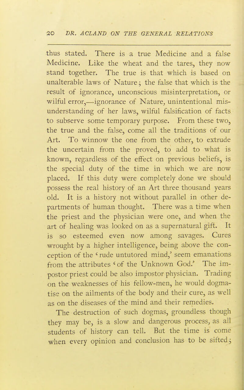 thus stated. There is a true Medicine and a false Medicine. Like the wheat and the tares, they now stand together. The true is that which is based on unalterable laws of Nature; the false that which is the result of ignorance, unconscious misinterpretation, or wilful error,—ignorance of Nature, unintentional mis- understanding of her laws, wilful falsification of facts to subserve some temporary purpose. From these two, the true and the false, come all the traditions of our Art. To winnow the one from the other, to extrude the uncertain from the proved, to add to what is known, regardless of the effect on previous beliefs, is the special duty of the time in which we are now placed. If this duty were completely done we should possess the real history of an Art three thousand years old. It is a history not without parallel in other de- partments of human thought. There was a time when the priest and the physician were one, and when the art of healing was looked on as a supernatural gift. It is so esteemed even now among savages. Cures wrought by a higher intelligence, being above the con- ception of the ' rude untutored mind,' seem emanations from the attributes ' of the Unknown God.' The im- postor priest could be also impostor physician. Trading on the weaknesses of his fellow-men, he would dogma- tise on the ailments of the body and their cure, as well as on the diseases of the mind and their remedies. The destruction of such dogmas, groundless though they may be, is a slow and dangerous process, as all students of history can tell. But the time is come when every opinion and conclusion has to be sifted j