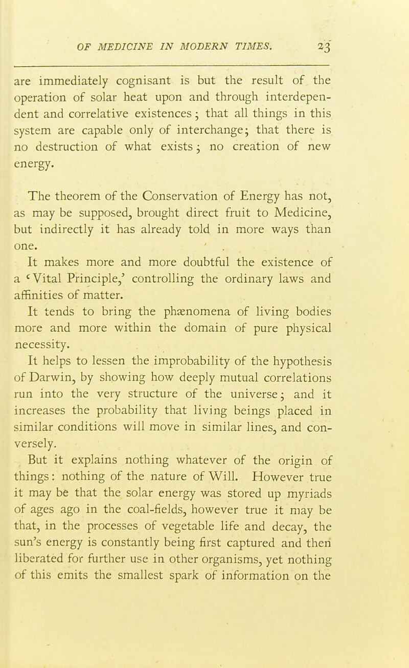 are immediately cognisant is but the result of the operation of solar heat upon and through interdepen- dent and correlative existences; that all things in this system are capable only of interchange 5 that there is no destruction of what exists j no creation of new- energy. The theorem of the Conservation of Energy has not, as may be supposed, brought direct fruit to Medicine, but indirectly it has already told in more ways than one. It makes more and more doubtful the existence of a 'Vital Principle,' controlling the ordinary laws and affinities of matter. It tends to bring the phsenomena of living bodies more and more within the domain of pure physical necessity. It helps to lessen the improbability of the hypothesis of Darwin, by showing how deeply mutual correlations run into the very structure of the universe j and it increases the probability that living beings placed in similar conditions will move in similar lines, and con- versely. But it explains nothing whatever of the origin of things : nothing of the nature of Will. However true it may be that the solar energy was stored up myriads of ages ago in the coal-fields, however true it may be that, in the processes of vegetable life and decay, the sun's energy is constantly being first captured and then liberated for further use in other organisms, yet nothing of this emits the smallest spark of information on the