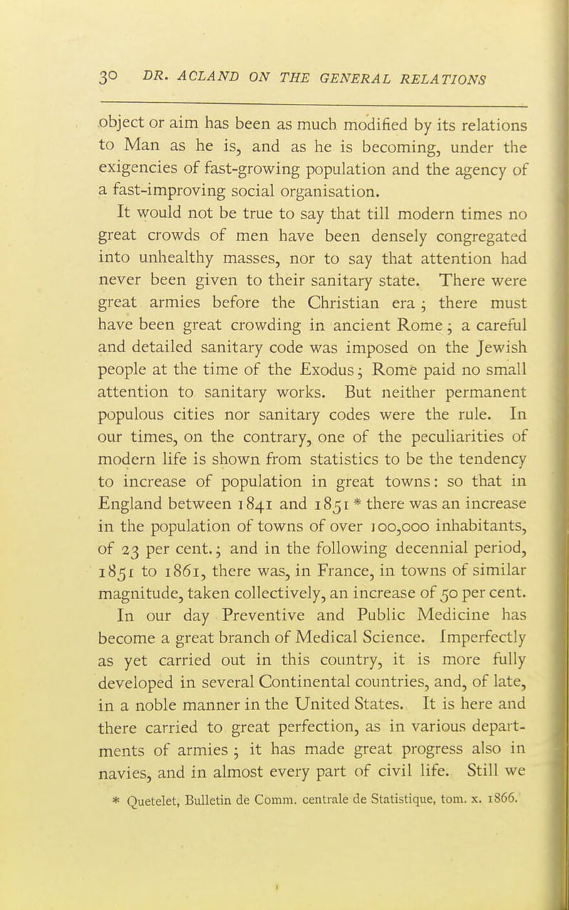 object or aim has been as much modified by its relations to Man as he is, and as he is becoming, under the exigencies of fast-growing population and the agency of a fast-improving social organisation. It would not be true to say that till modern times no great crowds of men have been densely congregated into unhealthy masses, nor to say that attention had never been given to their sanitary state. There were great armies before the Christian era j there must have been great crowding in ancient Rome j a careful and detailed sanitary code was imposed on the Jewish people at the time of the Exodus; Rome paid no small attention to sanitary works. But neither permanent populous cities nor sanitary codes were the rule. In our times, on the contrary, one of the peculiarities of modern life is shown from statistics to be the tendency to increase of population in great towns: so that in England between 1841 and 1851 * there was an increase in the population of towns of over 100,000 inhabitants, of 23 per cent, j and in the following decennial period, 1851 to 1861, there was, in France, in towns of similar magnitude, taken collectively, an increase of 50 per cent. In our day Preventive and Public Medicine has become a great branch of Medical Science. Imperfectly as yet carried out in this country, it is more fully developed in several Continental countries, and, of late, in a noble manner in the United States. It is here and there carried to great perfection, as in various depart- ments of armies ; it has made great progress also in navies, and in almost every part of civil life. Still we * Quetelet, Bulletin de Comm. centrale de Statistique, torn. x. 1866.