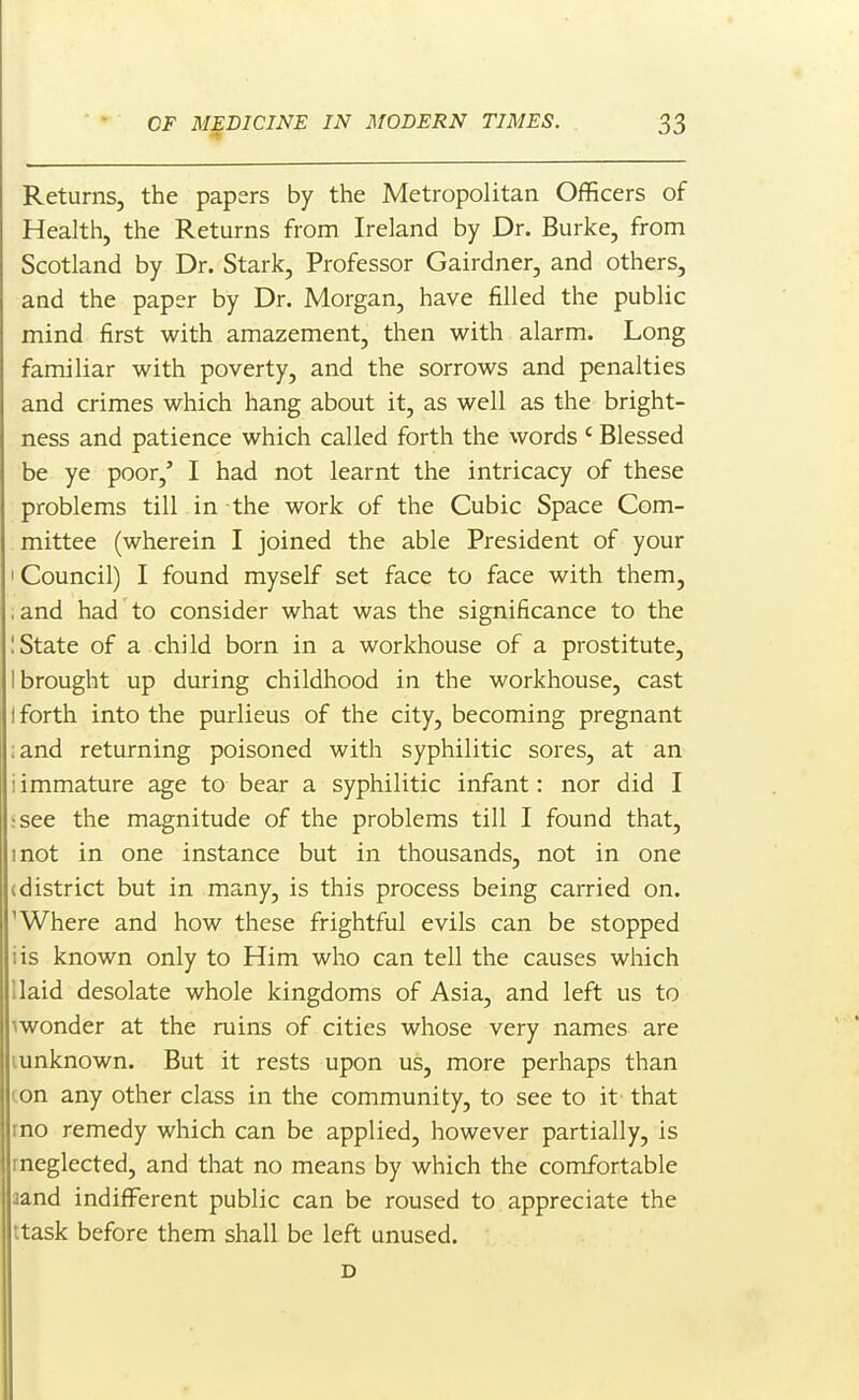 Returns, the papers by the Metropolitan Officers of Health, the Returns from Ireland by Dr. Burke, from Scotland by Dr. Stark, Professor Gairdner, and others, and the paper by Dr. Morgan, have filled the public mind first with amazement, then with alarm. Long familiar with poverty, and the sorrows and penalties and crimes which hang about it, as well as the bright- ness and patience which called forth the words ' Blessed be ye poor,' I had not learnt the intricacy of these problems till in the work of the Cubic Space Com- mittee (wherein I joined the able President of your I Council) I found myself set face to face with them, iand had to consider what was the significance to the 1 State of a child born in a workhouse of a prostitute, I brought up during childhood in the workhouse, cast t forth into the purlieus of the city, becoming pregnant :and returning poisoned with syphilitic sores, at an i immature age to bear a syphilitic infant: nor did I :see the magnitude of the problems till I found that, mot in one instance but in thousands, not in one (district but in many, is this process being carried on. 'Where and how these frightful evils can be stopped iis known only to Him who can tell the causes which Uaid desolate whole kingdoms of Asia, and left us to \wonder at the ruins of cities whose very names are lunknown. But it rests upon us, more perhaps than (.on any other class in the community, to see to it that rno remedy which can be applied, however partially, is rneglected, and that no means by which the comfortable aand indifferent public can be roused to appreciate the ttask before them shall be left unused. D