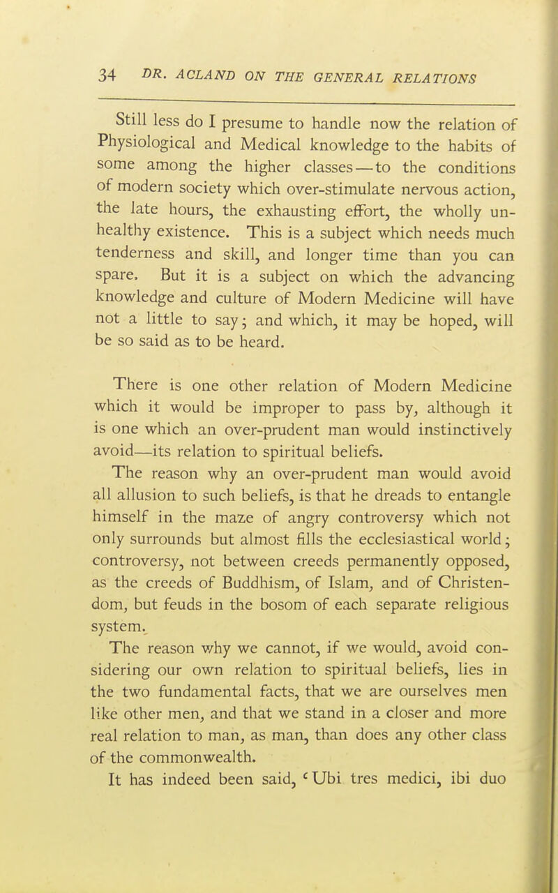 Still less do I presume to handle now the relation of Physiological and Medical knowledge to the habits of some among the higher classes—to the conditions of modern society which over-stimulate nervous action, the late hours, the exhausting effort, the wholly un- healthy existence. This is a subject which needs much tenderness and skill, and longer time than you can spare. But it is a subject on which the advancing knowledge and culture of Modern Medicine will have not a little to say; and which, it may be hoped, will be so said as to be heard. There is one other relation of Modern Medicine which it would be improper to pass by^ although it is one which an over-prudent man would instinctively avoid—its relation to spiritual beliefs. The reason why an over-prudent man would avoid all allusion to such beliefs, is that he dreads to entangle himself in the maze of angry controversy which not only surrounds but almost fills the ecclesiastical world; controversy, not between creeds permanently opposed, as the creeds of Buddhism, of Islam, and of Christen- dom, but feuds in the bosom of each separate religious system. The reason v/hy we cannot, if we would, avoid con- sidering our own relation to spiritual beliefs, lies in the two fundamental facts, that we are ourselves men like other men, and that we stand in a closer and more real relation to man, as man, than does any other class of the commonwealth. It has indeed been said, ' Ubi tres medici, ibi duo