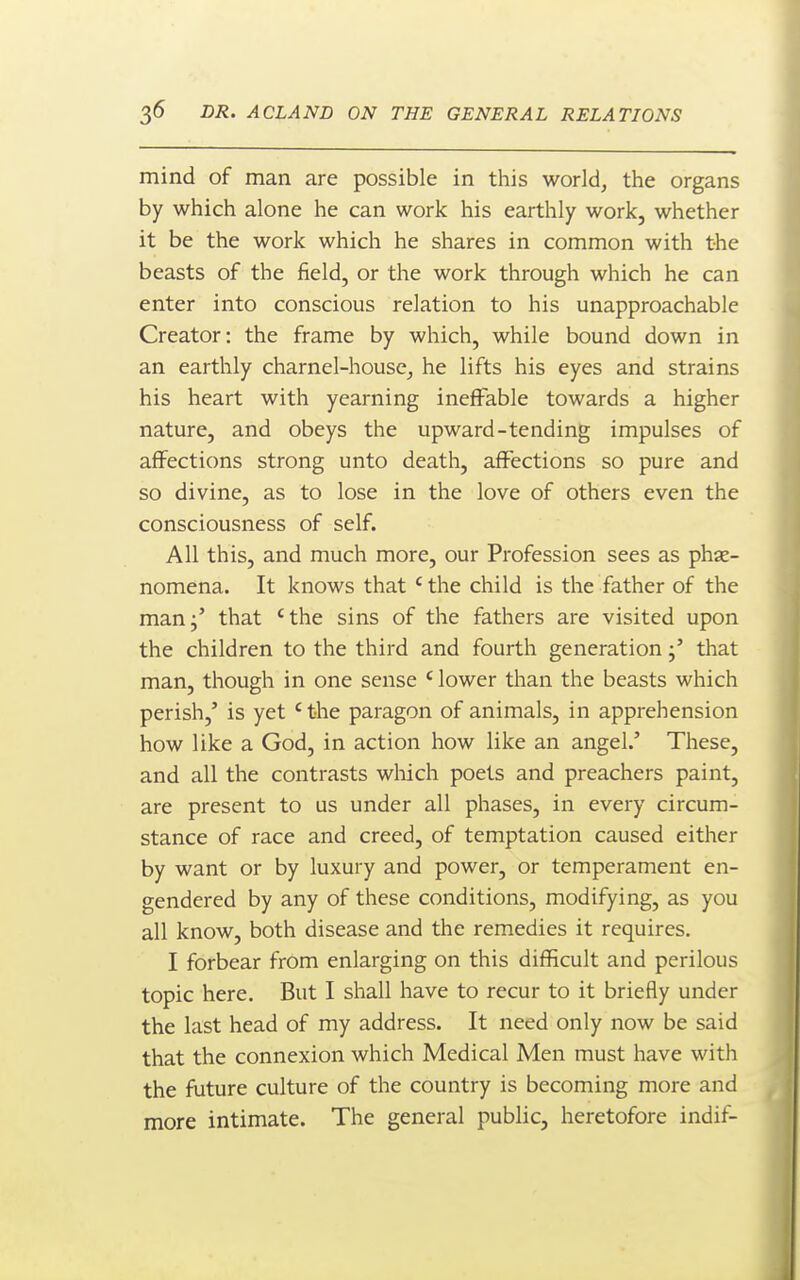 mind of man are possible in this world, the organs by which alone he can work his earthly work, whether it be the work which he shares in common with the beasts of the field, or the work through which he can enter into conscious relation to his unapproachable Creator: the frame by which, while bound down in an earthly charnel-house, he lifts his eyes and strains his heart with yearning ineffable towards a higher nature, and obeys the upward-tending impulses of affections strong unto death, affections so pure and so divine, as to lose in the love of others even the consciousness of self. All this, and much more, our Profession sees as phse- nomena. It knows that ' the child is the father of the man;' that 'the sins of the fathers are visited upon the children to the third and fourth generationthat man, though in one sense ' lower than the beasts which perish,' is yet ' the paragon of animals, in apprehension how like a God, in action how like an angel.' These, and all the contrasts which poets and preachers paint, are present to us under all phases, in every circum- stance of race and creed, of temptation caused either by want or by luxury and power, or temperament en- gendered by any of these conditions, modifying, as you all know, both disease and the remedies it requires. I forbear from enlarging on this difficult and perilous topic here. But I shall have to recur to it briefly under the last head of my address. It need only now be said that the connexion which Medical Men must have with the future culture of the country is becoming more and more intimate. The general public, heretofore indif-