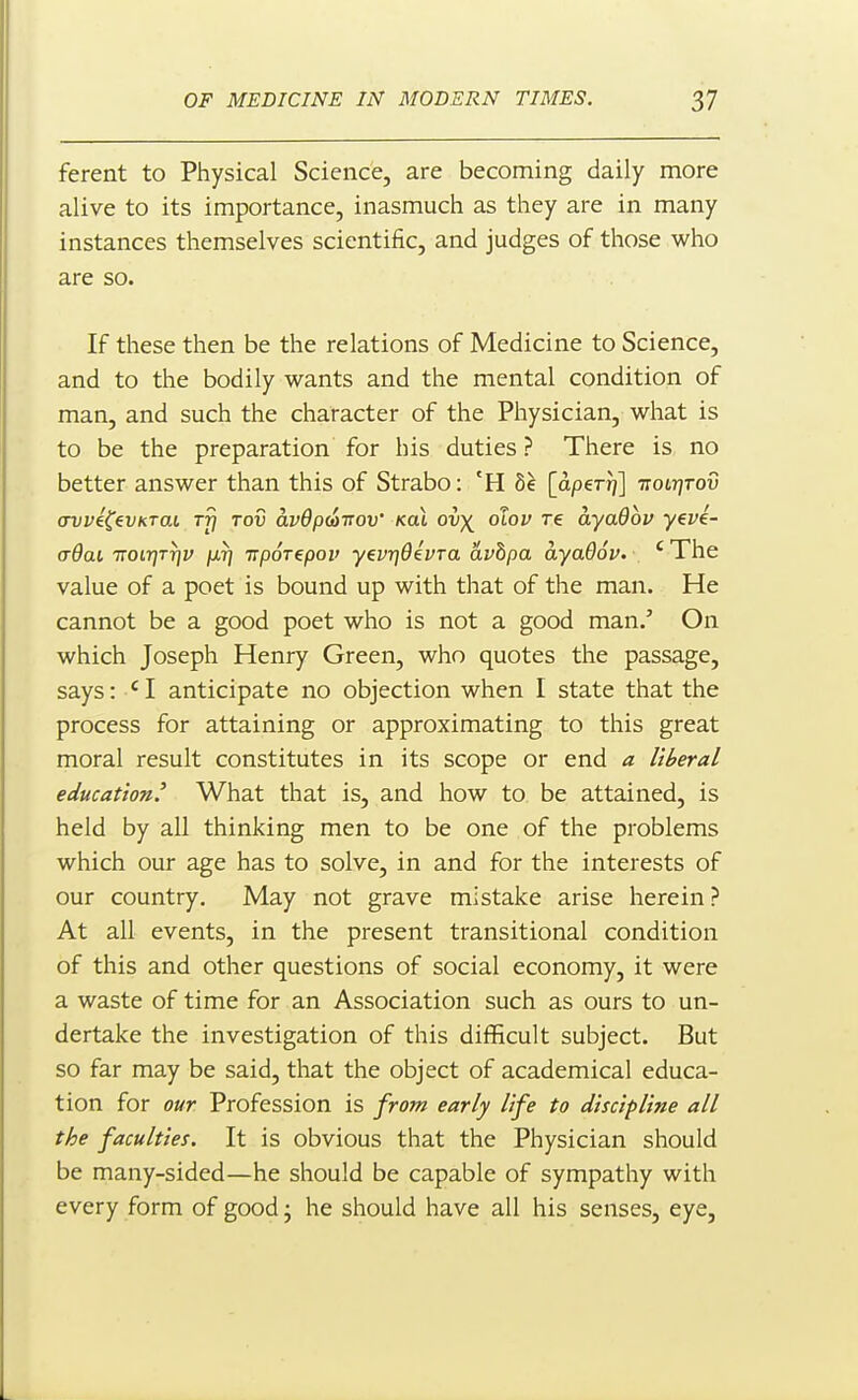 ferent to Physical Science, are becoming daily more alive to its importance, inasmuch as they are in many instances themselves scientific, and judges of those who are so. If these then be the relations of Medicine to Science, and to the bodily wants and the mental condition of man, and such the character of the Physician, what is to be the preparation for his duties ? There is no better answer than this of Strabo: *H 8^ [dper^] Ttotr^Tov crvviCevKTat rfi rod avdpdvov kol ov^ otov re ayadov yevi- aOai TTOiT^T-qv jXTj irpoTepoi' yevrjOevra avbpa ayaOov. 'The value of a poet is bound up with that of the man. He cannot be a good poet who is not a good man.' On which Joseph Henry Green, who quotes the passage, says: ' I anticipate no objection when I state that the process for attaining or approximating to this great moral result constitutes in its scope or end a liberal education' What that is, and how to be attained, is held by all thinking men to be one of the problems which our age has to solve, in and for the interests of our country. May not grave mistake arise herein? At all events, in the present transitional condition of this and other questions of social economy, it were a waste of time for an Association such as ours to un- dertake the investigation of this difficult subject. But so far may be said, that the object of academical educa- tion for our Profession is from early life to discipline all the faculties. It is obvious that the Physician should be many-sided—he should be capable of sympathy with every form of good; he should have all his senses, eye,