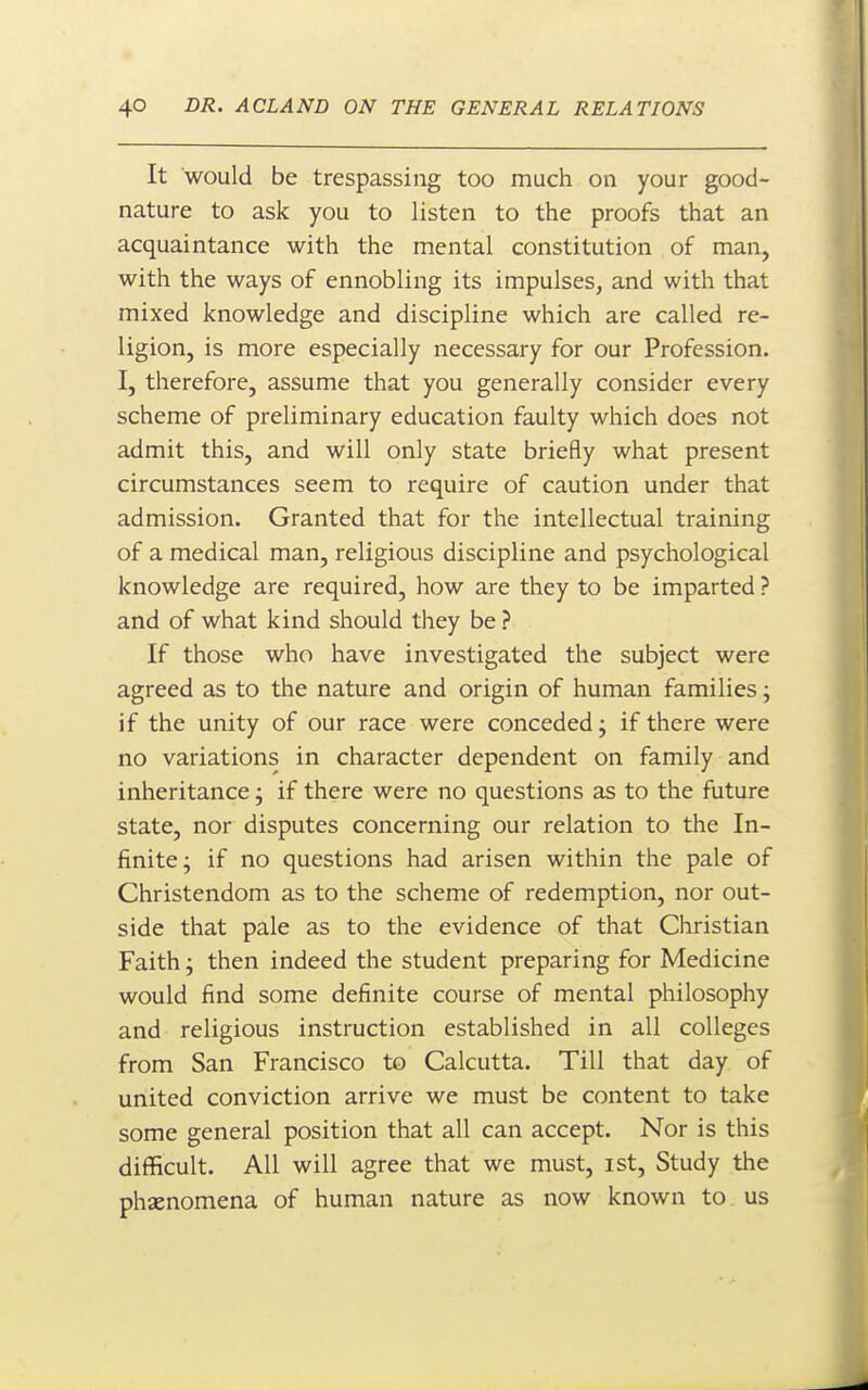 It would be trespassing too much on your good- nature to ask you to listen to the proofs that an acquaintance with the mental constitution of man, with the ways of ennobling its impulses, and with that mixed knowledge and discipline which are called re- ligion, is more especially necessary for our Profession. I, therefore, assume that you generally consider every scheme of preliminary education faulty which does not admit this, and will only state briefly what present circumstances seem to require of caution under that admission. Granted that for the intellectual training of a medical man, religious discipline and psychological knowledge are required, how are they to be imparted ? and of what kind should they be ? If those who have investigated the subject were agreed as to the nature and origin of human families; if the unity of our race were conceded; if there were no variations in character dependent on family and inheritance j if there were no questions as to the future state, nor disputes concerning our relation to the In- finite; if no questions had arisen within the pale of Christendom as to the scheme of redemption, nor out- side that pale as to the evidence of that Christian Faith; then indeed the student preparing for Medicine would find some definite course of mental philosophy and religious instruction established in all colleges from San Francisco to Calcutta. Till that day of united conviction arrive we must be content to take some general position that all can accept. Nor is this difficult. All will agree that we must, ist. Study the phaenomena of human nature as now known to us