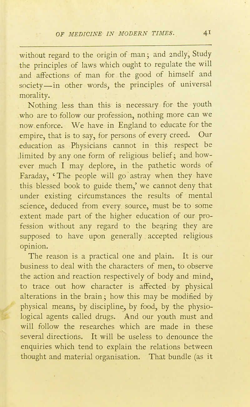 without regard to the origin of man; and 2ndly, Study the principles of laws which ought to regulate the will and affections of man for the good of himself and society—in other words_, the principles of universal morality. Nothing less than this is necessary for the youth who are to follow our profession, nothing more can we now enforce. We have in England to educate for the empire, that is to say, for persons of every creed. Our education as Physicians cannot in this respect be .limited by any one form of religious belief; and how- ever much I may deplore, in the pathetic words of Faraday, 'The people will go astray when they have this blessed book to guide them,' we cannot deny that under existing circumstances the results of mental science, deduced from every, source, must be to some extent made part of the higher education of our pro- fession without any regard to the bearing they are supposed to have upon generally accepted religious opinion. The reason is a practical one and plain. It is our business to deal with the characters of men, to observe the action and reaction respectively of body and mind, to trace out how character is affected by physical alterations in the brain; how this may be modified by physical means, by discipline, by food, by the physio- logical agents called drugs. And our youth must and will follow the researches which are made in these several directioris. It will be useless to denounce the enquiries which tend to explain the relations between thought and material organisation. That bundle (as it