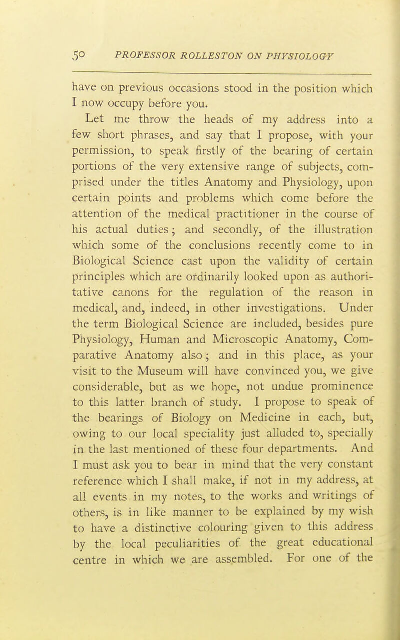 have on previous occasions stood in the position which I now occupy before you. Let me throw the heads of my address into a few short phrases, and say that I propose, with your permission, to speak firstly of the bearing of certain portions of the very extensive range of subjects, com- prised under the titles Anatomy and Physiology, upon certain points and problems which come before the attention of the medical practitioner in the course of his actual duties; and secondly, of the illustration which some of the conclusions recently come to in Biological Science cast upon the validity of certain principles which are ordinarily looked upon as authori- tative canons for the regulation of the reason in medical, and, indeed, in other investigations. Under the term Biological Science are included, besides pure Physiology, Human and Microscopic Anatomy, Com- parative Anatomy also • and in this place, as your visit to the Museum will have convinced you, we give considerable, but as we hope, not undue prominence to this latter branch of study. I propose to speak of the bearings of Biology on Medicine in each, but, owing to our local speciality just alluded to, specially in the last mentioned of these four departments. And I must ask you to bear in mind that the very constant reference which I shall make, if not in my address, at all events in my notes, to the works and writings of others, is in like manner to be explained by my wish to have a distinctive colouring given to this address by the local peculiarities of the great educational centre in which we are assembled. For one of the