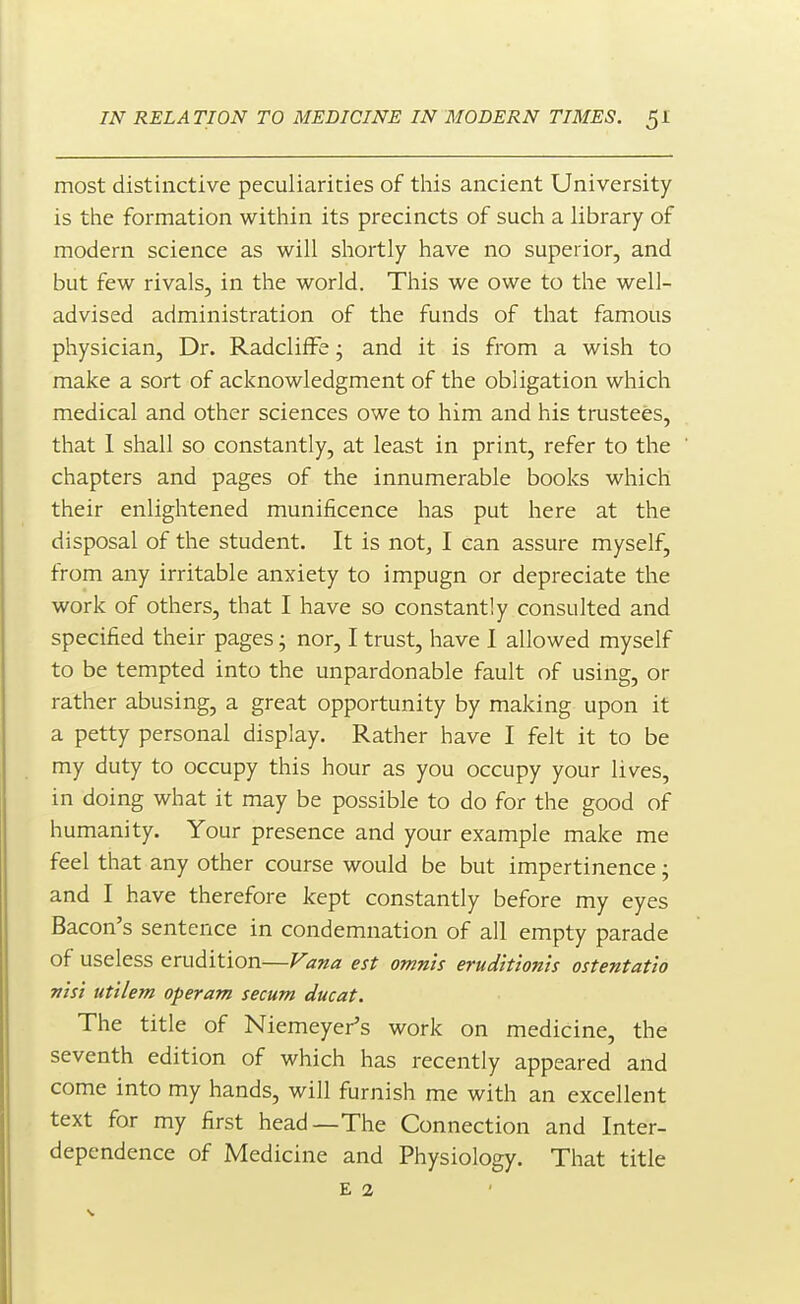 most distinctive peculiarities of this ancient University is the formation within its precincts of such a library of modern science as will shortly have no superior, and but few rivals, in the world. This we owe to the well- advised administration of the funds of that famous physician. Dr. Radcliffe; and it is from a wish to make a sort of acknowledgment of the obligation which medical and other sciences owe to him and his trustees, that 1 shall so constantly, at least in print, refer to the chapters and pages of the innumerable books which their enlightened munificence has put here at the disposal of the student. It is not, I can assure myself, from any irritable anxiety to impugn or depreciate the work of others, that I have so constantly consulted and specified their pages; nor, I trust, have I allowed myself to be tempted into the unpardonable fault of using, or rather abusing, a great opportunity by making upon it a petty personal display. Rather have I felt it to be my duty to occupy this hour as you occupy your lives, in doing what it may be possible to do for the good of humanity. Your presence and your example make me feel that any other course would be but impertinence; and I have therefore kept constantly before my eyes Bacon's sentence in condemnation of all empty parade of useless erudition—Fana est omn'ts erudit'ion'ts ostentat'io VIsi utilem operam secum ducat. The title of Niemeyer's work on medicine, the seventh edition of which has recently appeared and come into my hands, will furnish me with an excellent text for my first head—The Connection and Inter- dependence of Medicine and Physiology. That title