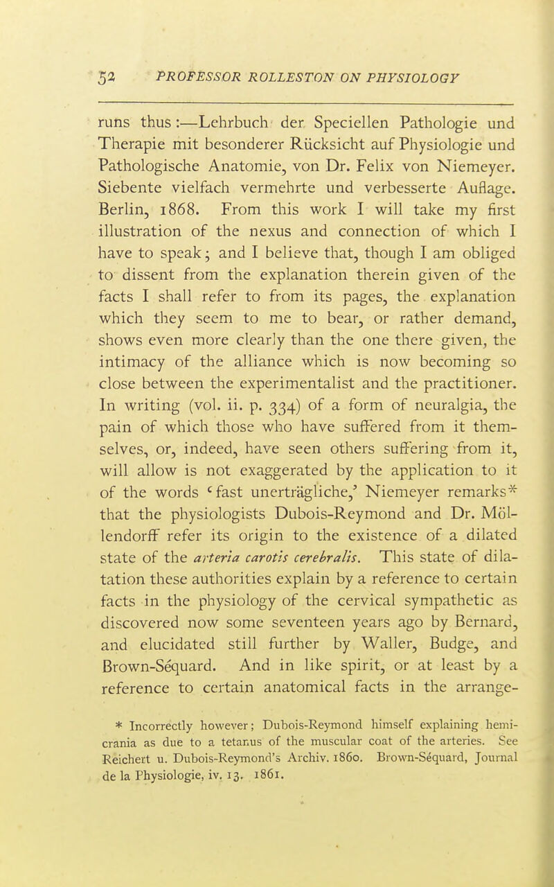 runs thus :—Lehrbuch der, Speciellen Pathologic und Therapie mit besonderer Riicksicht auf Physiologic und Pathologische Anatomic, von Dr. Felix von Niemcycr. Siebente vielfach vermehrte und vcrbcssertc Auflage. Berlin, 1868. From this work I will take my first illustration of the nexus and connection of which I have to speak; and I believe that, though I am obliged to dissent from the explanation therein given of the facts I shall refer to from its pages, the explanation which they seem to me to bear, or rather demand, shows even more clearly than the one there given, the intimacy of the alliance which is now becoming so close between the experimentalist and the practitioner. In writing (vol. ii. p. 334) of a form of neuralgia, the pain of which those who have suffered from it them- selves, or, indeed, have seen others suffering from it, will allow is not exaggerated by the application to it of the words 'fast unertragliche,' Niemeyer remarks* that the physiologists Dubois-Reymond and Dr. Mol- lendorff refer its origin to the existence of a dilated state of the arter'ta carotis cerebralis. This state of dila- tation these authorities explain by a reference to certain facts in the physiology of the cervical sympathetic as discovered now some seventeen years ago by Bernard, and elucidated still further by Waller, Budge, and Brown-Sequard. And in like spirit, or at least by a reference to certain anatomical facts in the arrange- * Incorrectly however; Dubois-Reymond himself explaining hemi- crania as due to a tetanus of the muscular coat of the arteries. See Reichert u. Dubois-Reymond's Archiv. i860. Brown-Sequard, Journal