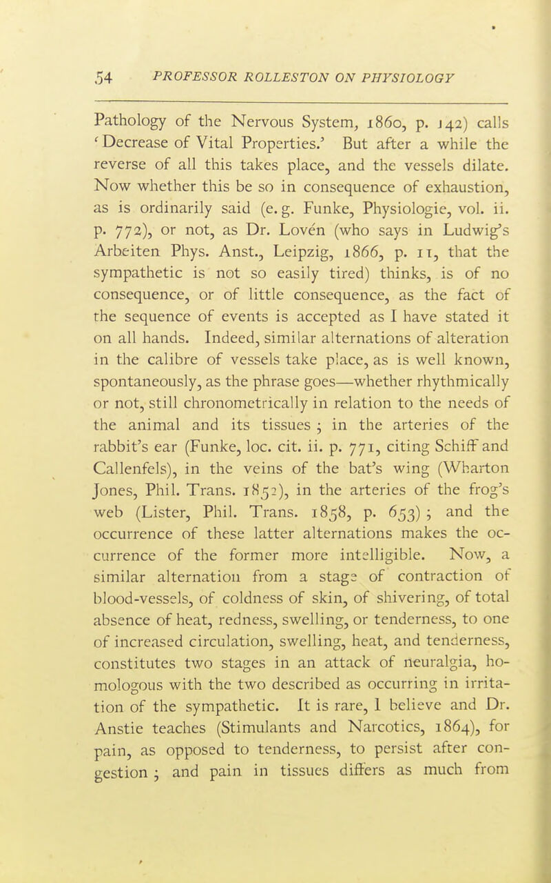 Pathology of the Nervous System, i860, p. J42) calls ' Decrease of Vital Properties.' But after a while the reverse of all this takes place, and the vessels dilate. Now whether this be so in consequence of exhaustion, as is ordinarily said (e. g. Funke, Physiologie, vol. ii. p. 772), or not, as Dr. Loven (who says in Ludwig's Arbeiten Phys. Anst., Leipzig, 1866, p. it, that the sympathetic is not so easily tired) thinks, is of no consequence, or of little consequence, as the fact of the sequence of events is accepted as I have stated it on all hands. Indeed, similar alternations of alteration in the calibre of vessels take place, as is well known, spontaneously, as the phrase goes—whether rhythmically or not, still chronometrically in relation to the needs of the animal and its tissues ; in the arteries of the rabbit's ear (Funke, loc. cit. ii. p. 771, citing SchifF and Callenfels), in the veins of the bat's wing (Wharton Jones, Phil. Trans. 1H5:), in the arteries of the frog's web (Lister, Phil. Trans. 1858, p. 653) ; and the occurrence of these latter alternations makes the oc- currence of the former more intelligible. Now, a similar alternation from a stage of contraction of blood-vessels, of coldness of skin, of shivering, of total absence of heat, redness, swelling, or tenderness, to one of increased circulation, swelling, heat, and tenderness, constitutes two stages in an attack of neuralgia, ho- mologous with the two described as occurring in irrita- tion of the sympathetic. It is rare, 1 believe and Dr. Anstie teaches (Stimulants and Narcotics, 1864), for pain, as opposed to tenderness, to persist after con- gestion ; and pain in tissues differs as much from