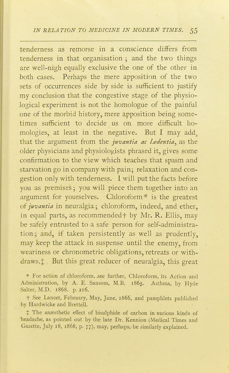 tenderness as remorse in a conscience differs from tenderness in that organisation ; and the two things are well-nigh equally exclusive the one of the other in both cases. Perhaps the mere apposition of the two sets of occurrences side by side is sufficient to justify my conclusion that the congestive stage of the physio- logical experiment is not the homologue of the painful one of the morbid history, mere apposition being some- times suflEcient to decide us on more diflRcult ho- mologies, at least in the negative. But I may add^ that the argument from the juvantia ac l^edenttaj as the older physicians and physiologists phrased it, gives some confirmation to the view which teaches that spasm and starvation go in company with pain; relaxation and con- gestion only with tenderness. 1 will put the facts before you as premises; you will piece them together into an argument for yourselves. Chloroform^ is the greatest of juvantia in neuralgia; chloroform, indeed, and ether, in equal parts, as recommendedf by Mr. R. Ellis, may be safely entrusted to a safe person for self-administra- tion; and, if taken persistently as well as prudently, may keep the attack in suspense until the enemy, from weariness or chronometric obligations, retreats or with- draws.J But this great reducer of neuralgia, this great * For action of chloroform, ^ee further, Chloroform, its Action and Administration, by A. E. Sansom, M.B. 1865. Asthma, by Hyde Salter, M.D. 1868. p. 216. t See Lancet, February, May, June, 1866, and pamphlets published by Hardwicke and Brettell. X The anEesthetic effect of bisulphide of carbon in various kinds of headache, as pointed out by the late Dr. Kennion (Medical Times and Gazette, July 18, 1868, p. 77), may, perhaps, be similarly explained.