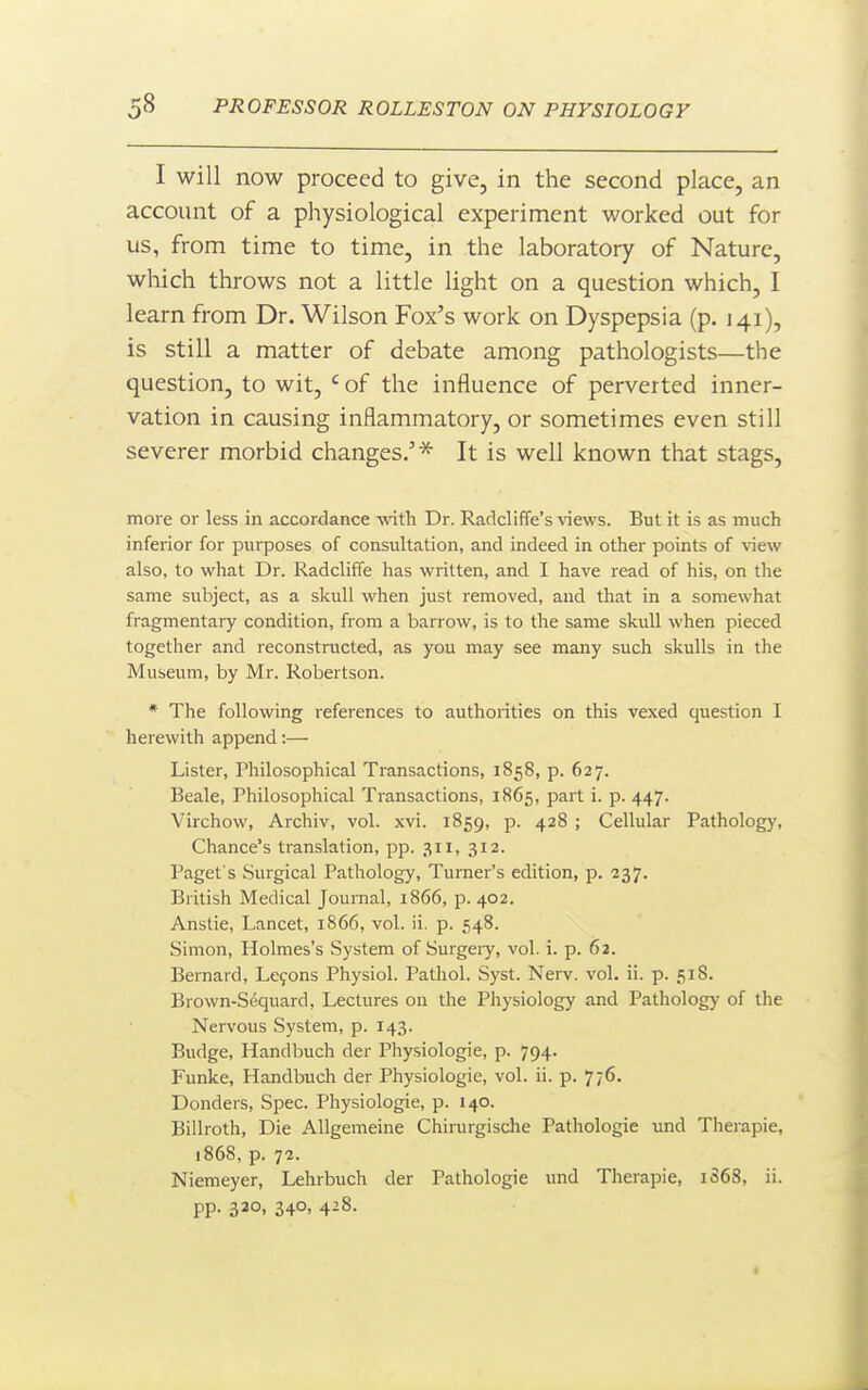 I will now proceed to give, in the second place, an account of a physiological experiment worked out for us, from time to time, in the laboratory of Nature, which throws not a little light on a question which, I learn from Dr. Wilson Fox's work on Dyspepsia (p. 141), is still a matter of debate among pathologists—the question, to wit, ' of the influence of perverted inner- vation in causing inflammatory, or sometimes even still severer morbid changes.'^ It is well known that stags, more or less in accordance -with Dr. Radcliffe's views. But it is as much inferior for purposes of consultation, and indeed in other points of view also, to what Dr. Radcliffe has written, and I have read of his, on the same subject, as a skull when just removed, and that in a somewhat fragmentary condition, from a barrow, is to the same skull when pieced together and reconstructed, as you may see many such skulls in the Museum, by Mr. Robertson. * The following references to authorities on this vexed question I herewith append:— Lister, Philosophical Transactions, 1858, p. 627. Beale, Philosophical Transactions, 1865, part i. p. 447. Virchow, Archiv, vol. xvi. 1859, p. 428 ; Cellular Pathology, Chance's translation, pp. .^11, 312. Paget's Surgical Pathology, Turner's edition, p. 237. British Medical Journal, 1866, p. 402. Anstie, Lancet, 1866, vol. ii. p. 548. Simon, Holmes's System of Surgeiy, vol. i. p. 62. Bernard, Lefons Physiol. Pathol. Syst. Nerv. vol. ii. p. 518. Brown-Sequard, Lectures on the Physiology and Pathology of the Nervous System, p. 143. Budge, Handbuch der Physiologic, p. 794. Funke, Handbuch der Physiologic, vol. ii. p. 776. Donders, Spec. Physiologic, p. 140. Billroth, Die AUgemeine Chirurgisclie Pathologic und Therapie, 1868, p. 72. Niemeyer, Lehrbuch der Pathologic und Therapie, 1S68, ii. PP- 320. 340. 4^8.