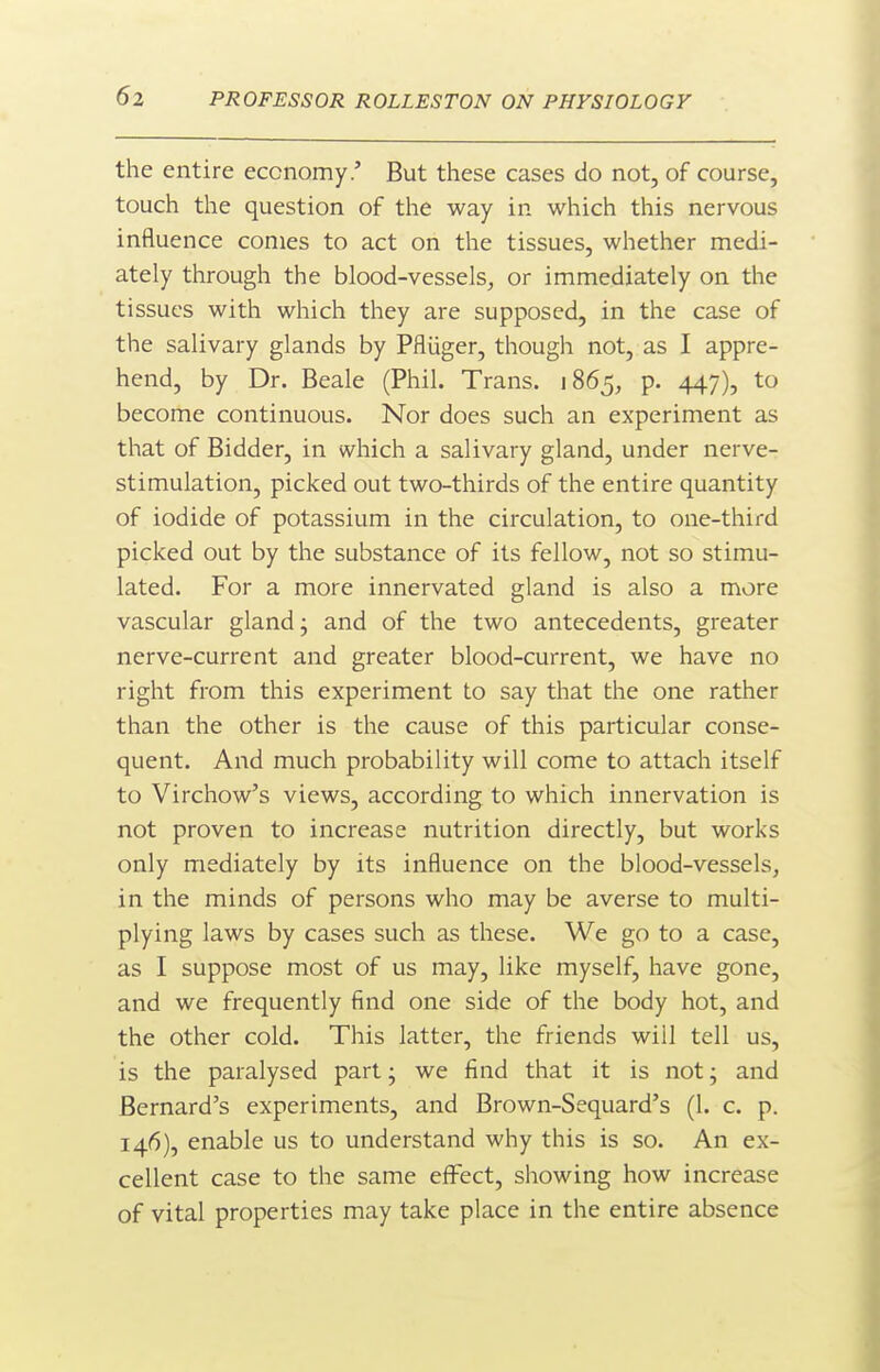 the entire economy.' But these cases do not, of course, touch the question of the way in which this nervous influence conies to act on the tissues, whether medi- ately through the blood-vessels, or immediately on the tissues with which they are supposed, in the case of the salivary glands by Pfliiger, though not, as I appre- hend, by Dr. Beale (Phil. Trans. 1865, p. 447), to become continuous. Nor does such an experiment as that of Bidder, in which a salivary gland, under nerve- stimulation, picked out two-thirds of the entire quantity of iodide of potassium in the circulation, to one-third picked out by the substance of its fellow, not so stimu- lated. For a more innervated gland is also a more vascular gland j and of the two antecedents, greater nerve-current and greater blood-current, we have no right from this experiment to say that the one rather than the other is the cause of this particular conse- quent. And much probability will come to attach itself to Virchow's views, according to which innervation is not proven to increase nutrition directly, but works only mediately by its influence on the blood-vessels, in the minds of persons who may be averse to multi- plying laws by cases such as these. We go to a case, as I suppose most of us may, like myself, have gone, and we frequently find one side of the body hot, and the other cold. This latter, the friends will tell us, is the paralysed part; we find that it is not; and Bernard's experiments, and Brown-Sequard's (1. c. p. 146), enable us to understand why this is so. An ex- cellent case to the same effect, showing how increase of vital properties may take place in the entire absence