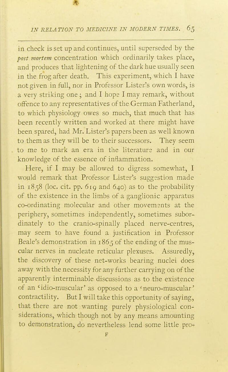 in check is set up and continues, until superseded by the post mortem concentration which ordinarily takes place, and produces that lightening of the dark hue usually seen in the frog after death. This experiment, which I have not given in full, nor in Professor Lister's own words, is a very striking one • and I hope I may remark, without offence to any representatives of the German Fatherland, to which physiology owes so much, that much that has been recently written and worked at there might have been spared, had Mr. Lister's papers been as well known to them as they will be to their successors. They seem to me to mark an era in the literature and in our knowledge of the essence of inflammation. Here, if I may be allowed to digress somewhat, I would remark that Professor Lister's suggestion made in 1858 (loc. cit. pp. 619 and 640) as to the probability of the existence in the limbs of a ganglionic apparatus co-ordinating molecular and other movements at the periphery, sometimes independently, sometimes subor- dinately to the cranio-spinally placed nerve-centres, may seem to have found a justification in Professor Beale's demonstration in 1865 of the ending of the mus- cular nerves in nucleate reticular plexuses. Assuredly, the discovery of these net-works bearing nuclei does away with the necessity for any further carrying on of the apparently interminable discussions as to the existence of an 'idio-muscular' as opposed to a ^neuro-muscular' contractility. But I will take this opportunity of saying, that there are not wanting purely physiological con- siderations, which though not by any means amounting to demonstration, do nevertheless lend some little pro-