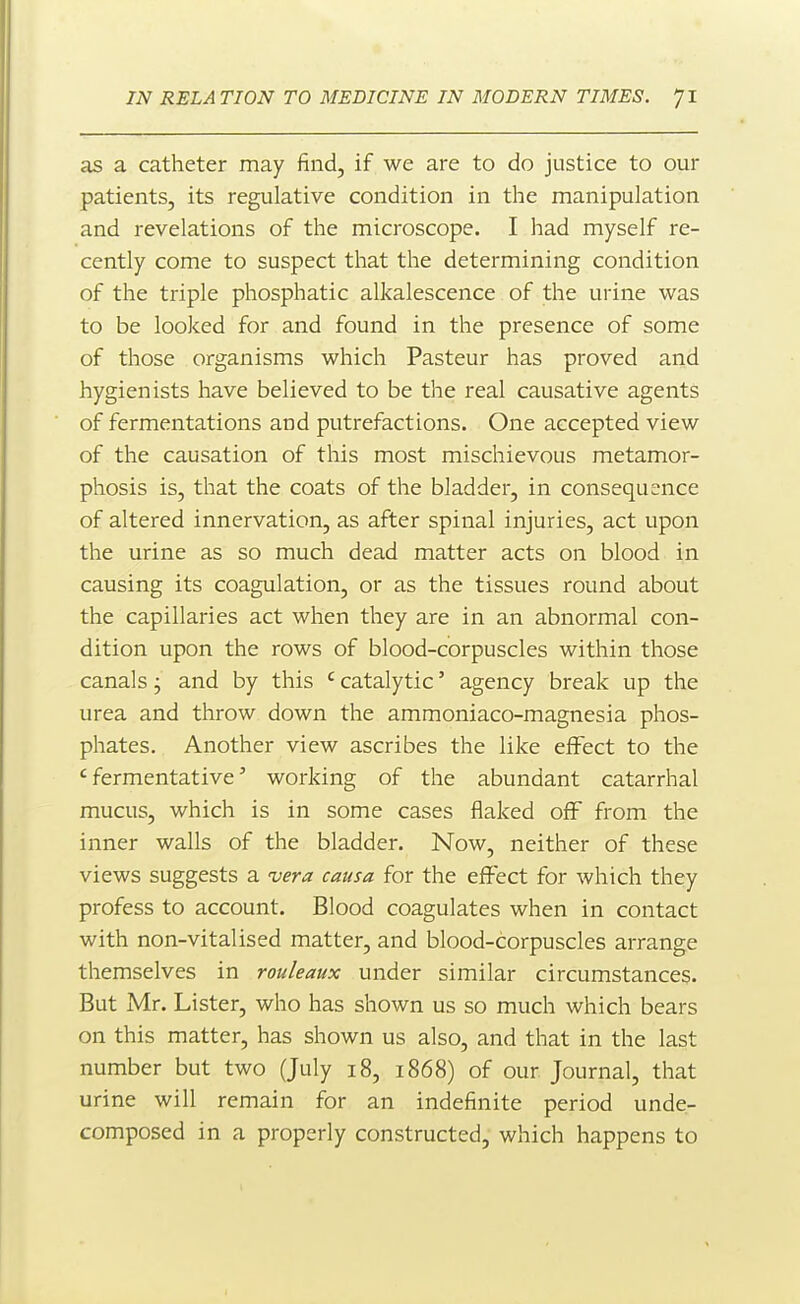 as a catheter may find, if we are to do justice to our patients, its regulative condition in the manipulation and revelations of the microscope. I had myself re- cently come to suspect that the determining condition of the triple phosphatic alkalescence of the urine was to be looked for and found in the presence of some of those organisms which Pasteur has proved and hygienists have believed to be the real causative agents of fermentations and putrefactions. One accepted view of the causation of this most mischievous metamor- phosis is, that the coats of the bladder, in consequence of altered innervation, as after spinal injuries, act upon the urine as so much dead matter acts on blood in causing its coagulation, or as the tissues round about the capillaries act when they are in an abnormal con- dition upon the rows of blood-corpuscles within those canals; and by this ' catalytic' agency break up the urea and throw down the ammoniaco-magnesia phos- phates. Another view ascribes the like effect to the 'fermentative' working of the abundant catarrhal mucus, which is in some cases flaked off from the inner walls of the bladder. Now, neither of these views suggests a 'vera causa for the effect for which they profess to account. Blood coagulates when in contact with non-vitalised matter, and blood-corpuscles arrange themselves in rouleaux under similar circumstances. But Mr. Lister, who has shown us so much which bears on this matter, has shown us also, and that in the last number but two (July i8, 1868) of our Journal, that urine will remain for an indefinite period unde- composed in a properly constructed, which happens to