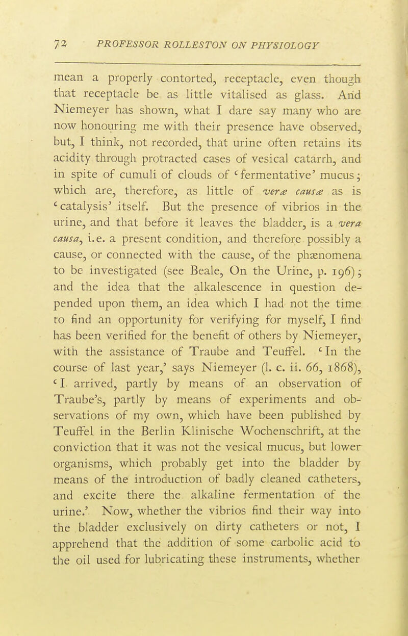 mean a properly contorted, receptacle, even though that receptacle be as little vitalised as glass. Arid Niemeyer has shown, what I dare say many who are now honouring me with their presence have observed, but, I think, not recorded, that urine often retains its acidity through protracted cases of vesical catarrh, and in spite of cumuli of clouds of ' fermentative' mucus j which are, therefore, as little of vera causa as is 'catalysis' itself. But the presence of vibrios in the urine, and that before it leaves the bladder, is a vera causa J i.e. a present condition^ and therefore possibly a cause, or connected with the cause, of the phjEnomena to be investigated (see Beale, On the Urine, p. 196); and the idea that the alkalescence in question de- pended upon them, an idea which I had not the time to find an opportunity for verifying for myself, I find has been verified for the benefit of others by Niemeyer, with the assistance of Traube and TeufFel. ' In the course of last year,' says Niemeyer (1. c. ii. 66, 1868), ' I arrived, partly by means of an observation of Traube's, partly by means of experiments and ob- servations of my own, which have been published by Teuffel in the Berlin Klinische Wochenschrift, at the conviction that it was not the vesical mucus, but lower organisms, which probably get into the bladder by means of the introduction of badly cleaned catheters, and excite there the alkaline fermentation of the urine.' Now, whether the vibrios find their way into the bladder exclusively on dirty catheters or not, I apprehend that the addition of some carbolic acid to the oil used for lubricating tliese instruments, whether