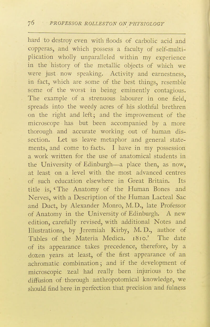 hard to destroy even with floods of carbolic acid and copperas, and which possess a faculty of self-multi- plication wholly unparalleled within my experience in the history of the metallic objects of which we were just now speaking. Activity and earnestness, in fact, which are some of the best things, resemble some of the worst in being eminently contagious. The example of a strenuous labourer in one field, spreads into the weedy acres of his slothful brethren on the right and left; and the improvement of the microscope has but been accompanied by a more thorough and accurate working out of human dis- section. Let us leave metaphor and general state- ments, and come to facts. I have in my possession a work written for the use of anatomical students in the University of Edinburgh—a place then, as now, at least on a level with the most advanced centres of such education elsewhere in Great Britain. Its title is, 'The Anatomy of the Human Bones and Nerves, with a Description of the Human Lacteal Sac and Duct, by Alexander Monro, M. D., late Professor of Anatomy in the University of Edinburgh. A new edition, carefully revised, with additional Notes and Illustrations, by Jeremiah Kirby, M. D., author of Tables of the Materia Medica. 1810.' The date of its appearance takes precedence, therefore, by a dozen years at least, of the first appearance of an achromatic combination; and if the development of microscopic zeal had really been injurious to the diffusion of thorough anthropotomical knowledge, we should find here in perfection that precision and fulness