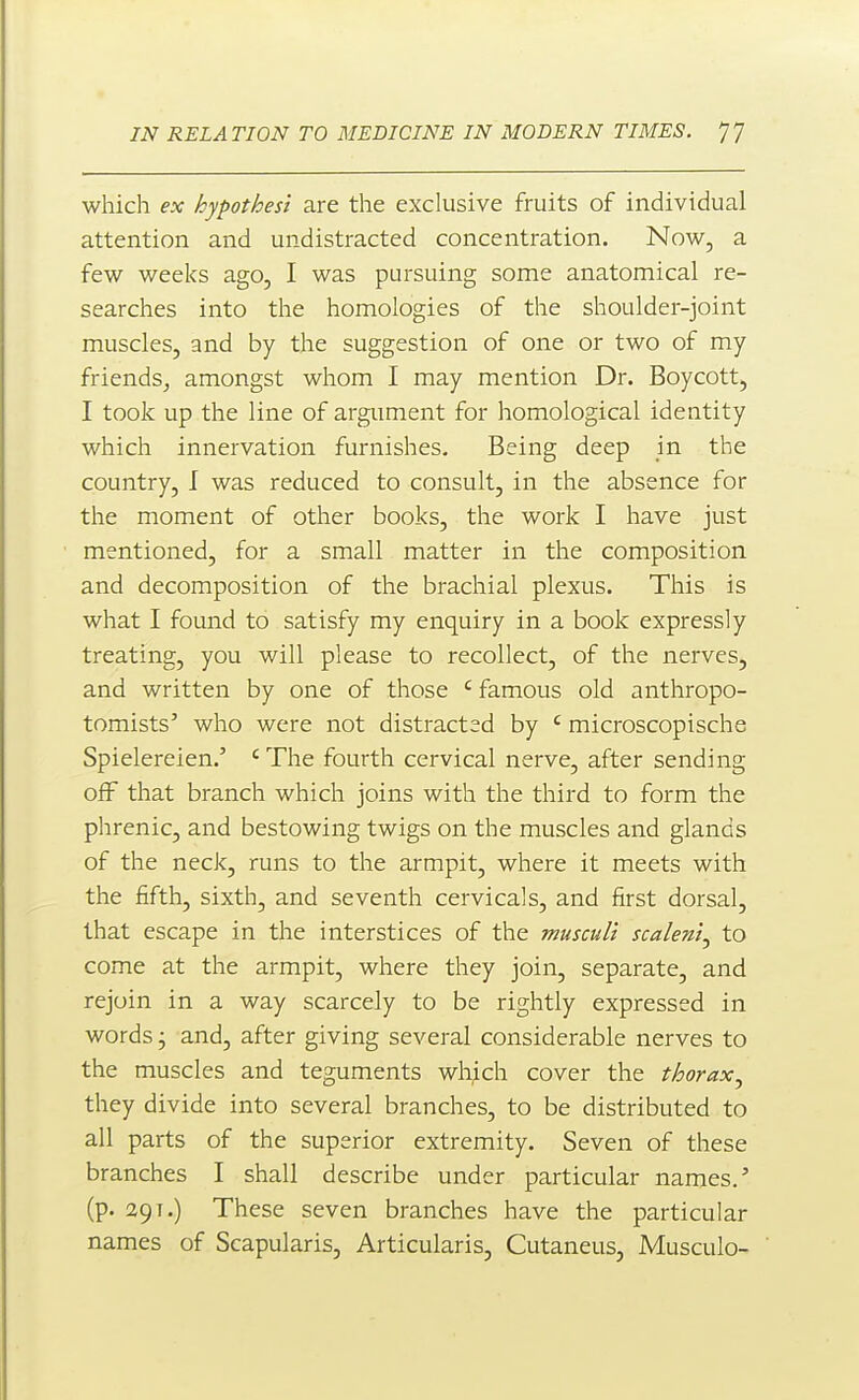 which ex hypothest are the exclusive fruits of individual attention and undistracted concentration. Now, a few weeks ago, I was pursuing some anatomical re- searches into the homologies of the shoulder-joint muscles, and by the suggestion of one or two of my friends, amongst whom I may mention Dr, Boycott, I took up the line of argument for homological identity which innervation furnishes. Being deep in the country, I was reduced to consult, in the absence for the moment of other books, the work I have just mentioned, for a small matter in the composition and decomposition of the brachial plexus. This is what I found to satisfy my enquiry in a book expressly treating, you will please to recollect, of the nerves, and written by one of those ' famous old anthropo- tomists' who were not distracted by ' microscopische Spielereien.' ' The fourth cervical nerve, after sending off that branch which joins with the third to form the phrenic, and bestowing twigs on the muscles and glands of the neck, runs to the armpit, where it meets with the fifth, sixth, and seventh cervicals, and first dorsal, that escape in the interstices of the muscul't scalenl^ to come at the armpit, where they join, separate, and rejoin in a way scarcely to be rightly expressed in words j and, after giving several considerable nerves to the muscles and teguments which cover the thorax.^ they divide into several branches, to be distributed to all parts of the superior extremity. Seven of these branches I shall describe under particular names/ (p. 29T.) These seven branches have the particular names of Scapularis, Articularis, Cutaneus, Musculo-
