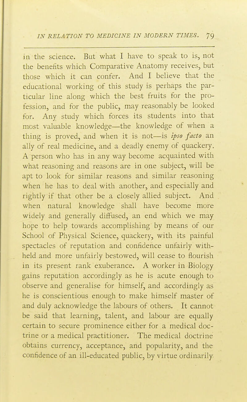 in the science. But what I have to speak to is, not the benefits which Comparative Anatomy receives, but those which it can confer. And I believe that the educational working of this study is perhaps the par- ticular line along which the best fruits for the pro- fession, and for the public, may reasonably be looked for. Any study which forces its students into that most valuable knowledge—the knowledge of when a thing is proved, and when it is not—is ipso facto an ally of real medicine, and a deadly enemy of quackery. A person who has in any way become acquainted with what reasoning and reasons are in one subject, will be apt to look for similar reasons and similar reasoning when he has to deal with another, and especially and rightly if that other be a closely allied subject. And when natural knowledge shall have become more widely and generally diffused, an end which we may hope to help towards accomplishing by means of our School of Physical Science, quackery, with its painful spectacles of reputation and confidence unfairly with- held and more unfairly bestowed, will cease to flourish in its present rank exuberance. A worker in Biology gains reputation accordingly as he is acute enough to observe and generalise for himself, and accordingly as he is conscientious enough to make himself master of and duly acknowledge the labours of others. It cannot be said that learning, talent, and labour are equally certain to secure prominence either for a medical doc- trine or a medical practitioner. The medical doctrine obtains currency, acceptance, and popularity, and the confidence of an ill-educated public, by virtue ordinarily