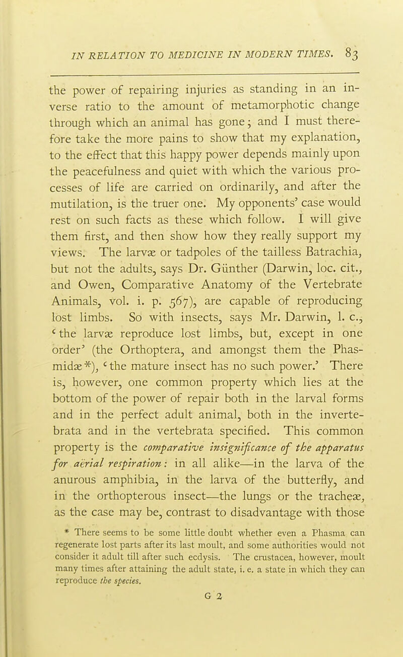 the power of repairing injuries as standing in an in- verse ratio to the amount of metamorphotic change through which an animal has gone; and I must there- fore take the more pains to show that my explanation, to the effect that this happy power depends mainly upon the peacefulness and quiet with which the various pro- cesses of life are carried on ordinarily, and after the mutilation, is the truer one. My opponents' case would rest on such facts as these which follow. I will give them first, and then show how they really support my views. The larvae or tadpoles of the tailless Batrachia, but not the adults, says Dr. Giinther (Darwin, loc. cit., and Owen, Comparative Anatomy of the Vertebrate Animals, vol. i. p. 567), are capable of reproducing lost limbs. So with insects, says Mr. Darwin, 1. c, * the larvse reproduce lost limbs, but, except in one order' (the Orthoptera, and amongst them the Phas- midae ' the mature insect has no such power.' There is, however, one common property which lies at the bottom of the power of repair both in the larval forms and in the perfect adult animal, both in the inverte- brata and in the vertebrata specified. This common property is the comparative insignificance of the apparatus for aerial respiration: in all alike—in the larva of the anurous amphibia, in the larva of the butterfly, and in the orthopterous insect—the lungs or the tracheae, as the case may be, contrast to disadvantage with those * There seems to be some little doubt whether even a Phasma can regenerate lost parts after its last moult, and some authorities would not consider it adult till after such ecdysis. The Crustacea, however, moult many times after attaining the adult state, i. e. a state in which they can reproduce the species. G 2